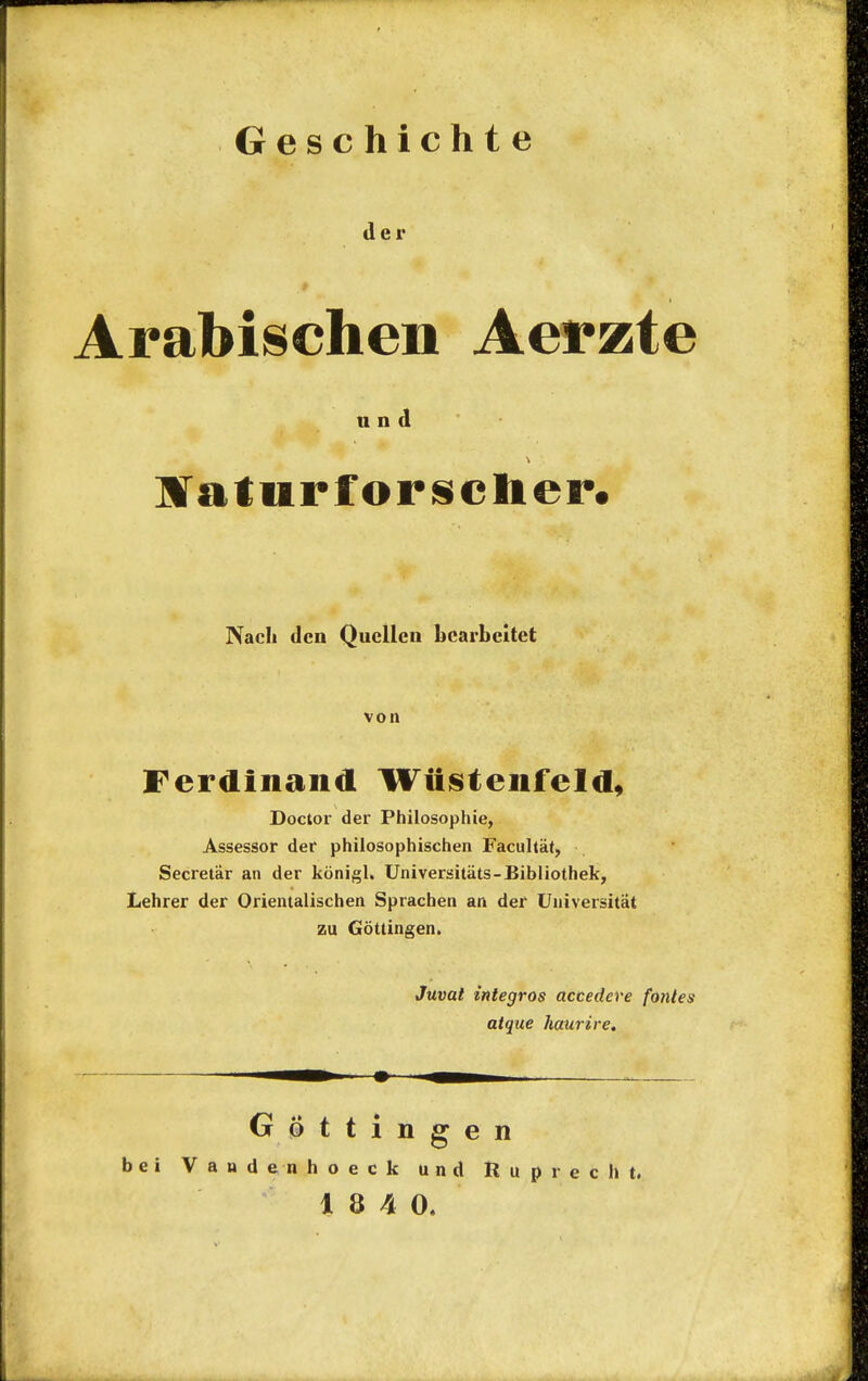 Geschicht e der Arabischen Aerzte und aTaturforsclier. Nach den Quellen bcarbcitet von Ferdinand Wiistenfeld, Doctor der Philosophie, Assessor der philosophischen Facultat, Secretar an der konigl. Universitats-Bibliothek, Lehrer der Orientalischen Sprachen an der Universitat zu Gottingen. Juvat integros accedere fontes atque haurire. Gottingen bei Vandenhoeck und Ruprecht. 18 40.