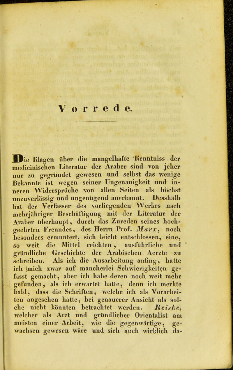 WJic Klagen iiber die mangelhafte Kenntniss der medicinischen Literatur der Araber sind von jelier nur zu gegriindet gewesen und selbst das wenige Bekannte ist wegen seiner Ungenauigkeit und in- neren Widerspriiehe von alien Seiten als hochst unzuverlassig und ungeniigend anerkannt. Desshalb hat der Verfasser des vorliegenden Werkes nach mehrjahriger Beschaftigung mit der Literatur der Araber iiberhaupt, durch das Zureden seines hoch- geebrten Freundes, des Herrn Prof. Marx, nocli besonders ermuntert, sicb leicbt entschlossen, einc, so weit die Mittel reicbten , ausfiikrliche und griindlicbe Gescbicbte der Arabischen Aerzte zu schreiben. Als icb die Ausarbeitung anting, hatte ich jmich zwar auf mancherlei Schwierigkeiten ge- fasst gemackt, aber ich babe deren noch weit mehr gefunden, als ich erwartet hatte, denn ich merkte bald, dass die Schriften, welche ich als Vorarbei- ten angesehen hatte, bei genauerer Ansicht als sol- che nicht konnten betrachtet werden. Iteiske, welcher als Arzt und grundlicher Orientalist am meisten ciner Arbeit, wie die gegenwartige, ge- wachsen gewesen ware und sich auch wirklich da-