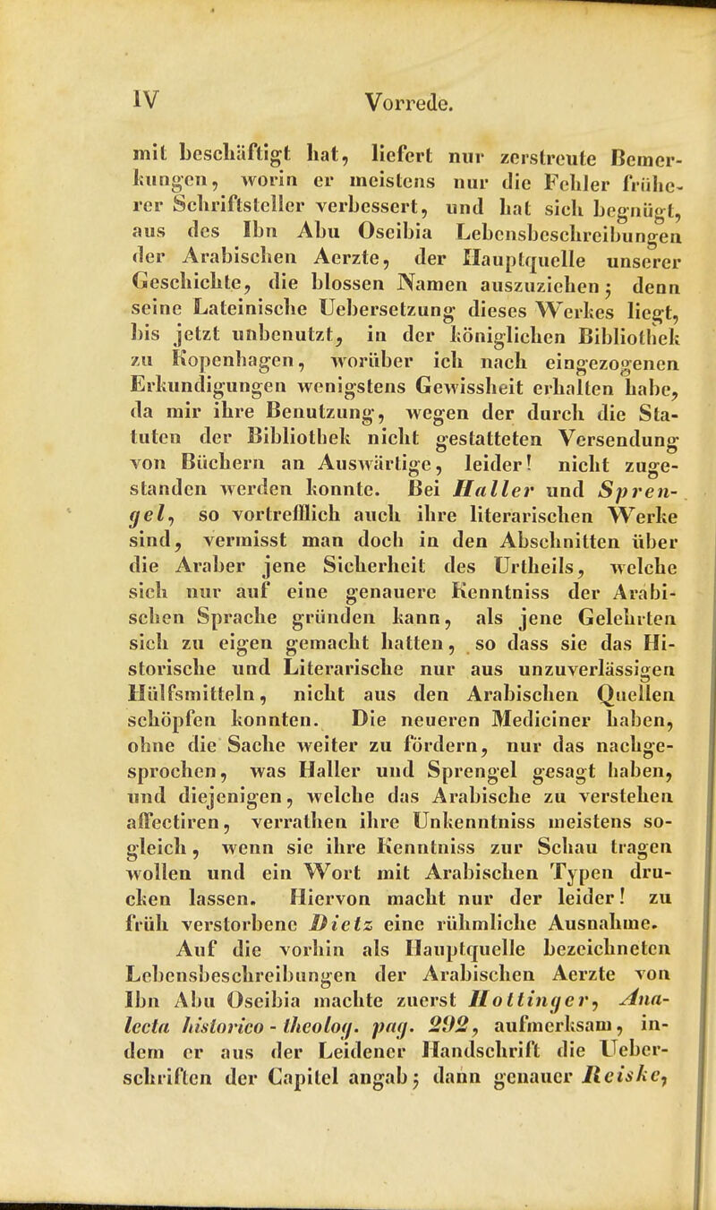 mit beschaftigt hat, licfcrt nur zerstreute Bemer- kungcn, worin er meistcns nur die Fcliler fruke- rer Schriftsteller verbessert, und hat sich begniigt, aus dcs Ibn Abu Oseibia Lebcnsbcschreibungen der Arabischen Aerzte, der Hauptquelle unserer Geschichte, die blossen Namen auszuzichen; denn seine Lateinische Uebersetzung dieses Werkes liegt, bis jetzt uhbenutztj in der koniglichen Bibliothek zu Kopenhagen, wbriiber ich nach eingezogenen Erkundigungen wenigstens Gewissheit erhalten babe, da mir ihre Benutzung, wegen der durch die Sta- tuten der Bibliothek nicht gestatteten Versendung von Biichern an Auswartige, leider! nicht zuge- standcn werden konnte. Bei Haller und Spren- gel, so vortrefflich auch ihre literarischen Werke sind, vermisst man doch in den Abschnitten fiber die Araber jene Sicherheit des Urtkeils, welche sich nur auf eine genauerc Kenntniss der Arabi- schen Sprache griinden kauri, als jene Gelehrten sich zu eigen gemacht batten, so dass sie das Hi- storische und Literarische nur aus unzuverlassigen Hiilfsmitteln, nicht aus den Arabischen Quellen schopfen konnten. Die neueren Mediciner haben, ohne die Sache weiter zu fordern, nur das nachge- sprochen, was Haller und Sprengel gesagt haben, und diejenigen, welche das Arabische zu verstehen afFectiren, verrathen ihre Unkenntniss ineistens so- gleich, wenn sie ihre Kenntniss zur Schau tragen wollen und ein Wort mit Arabischen Typen dru- cken lassen. Hiervon macht nur der leider! zu friih verstorbene Dietz eine riihmliche Ausnahine. Auf die vorhin als Hauptquelle bezeichnetcn Lcbensbeschreibungen der Arabischen Aerzte von Ibn Abu Oseibia machte zuerst Hotlinger, Ana- lecta hislorico - thcolog. pay. 202, aufincrksam, in- dcrn cr aus der Leidener Handschrift die Ueber- schriften der Capitel angab5 dann genaucr lleiskc,