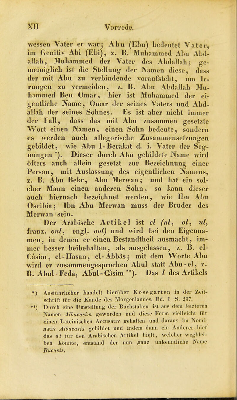 wesson Vater er war; Abu (Ebu) bedeulel Vat or, im Genitiv Abi (Ebi), z. B. Muhammed Abu Abd- allah, Muhamuied der Vatcr des Abdallah; ge- meiniglich ist die Stellung der Namen diese, dass der mit Abu zu verbindende voraufstebt, una Ir- rungen zu vermeiden, z. B. Abu Abdallah Mu- hammed Beu Omar, bier ist Muhammed der ei- gentliche Name, Omar der seines Vaters und Abd- allah der seines Sohnes. Es ist aber nicht immer der Fall, dass das mit Abu zusammen gesetzte Wort einen Namen, einen Sohn bedeute, sondern es werden auch allegorische Zusammensetzungen gebildet, wie Abu 1-Berakat d. i. Vater der Seg- nungen *). Dieser durch Abu gebildete Name wird ofters auch allein gesetzt zur Bezeichnung einer Person, mit Auslassung des eigentlichen Namens, z. B. Abu Bekr, Abu Merwan ; und hat ein sol- dier Mann einen andei*en Sohn, so kann dieser auch hiernach bezeichnet werden, wie Ibn Abu Oseibia; lbn Abu Merwan muss der Bruder des Merwan sein. Der Arabische Artihel ist el (al, ol, ul, franz. oul, engl. ool) und wird bei den Eigenua- men, in denen er einen Bestandtheil ausmacht, im- mer besser beibehalten, als ausgelassen, z. B. el- Casim, el-Hasan, el-Abbas; mit dem Worte Abu wird er zusammengesprochen Abul statt Abu-el, z. B. Abul-Feda, Abul-Casim **). Das I des Artikcls *) Ausfuhrlicher liandelt hieruber Kosegarten in der Zeit- schrift fur die Kunde des Morgenlandes. Ed. 1 S. 297. **) Durch eine Umstcllung der Buchstaben ist aus dem lelztercn Namen Albucasim geworden und diese Form viellcicht fur einen Lateinischen Accusativ gehalten und daraus im Nomi- nativ Albucasis gebildet und indem dann ein Anderer hier das al fiir den Arabischen Artikcl liielt, velcher wegblei- ben konnte, entstand der nun ganz unjcenntliche Name Bucusis,