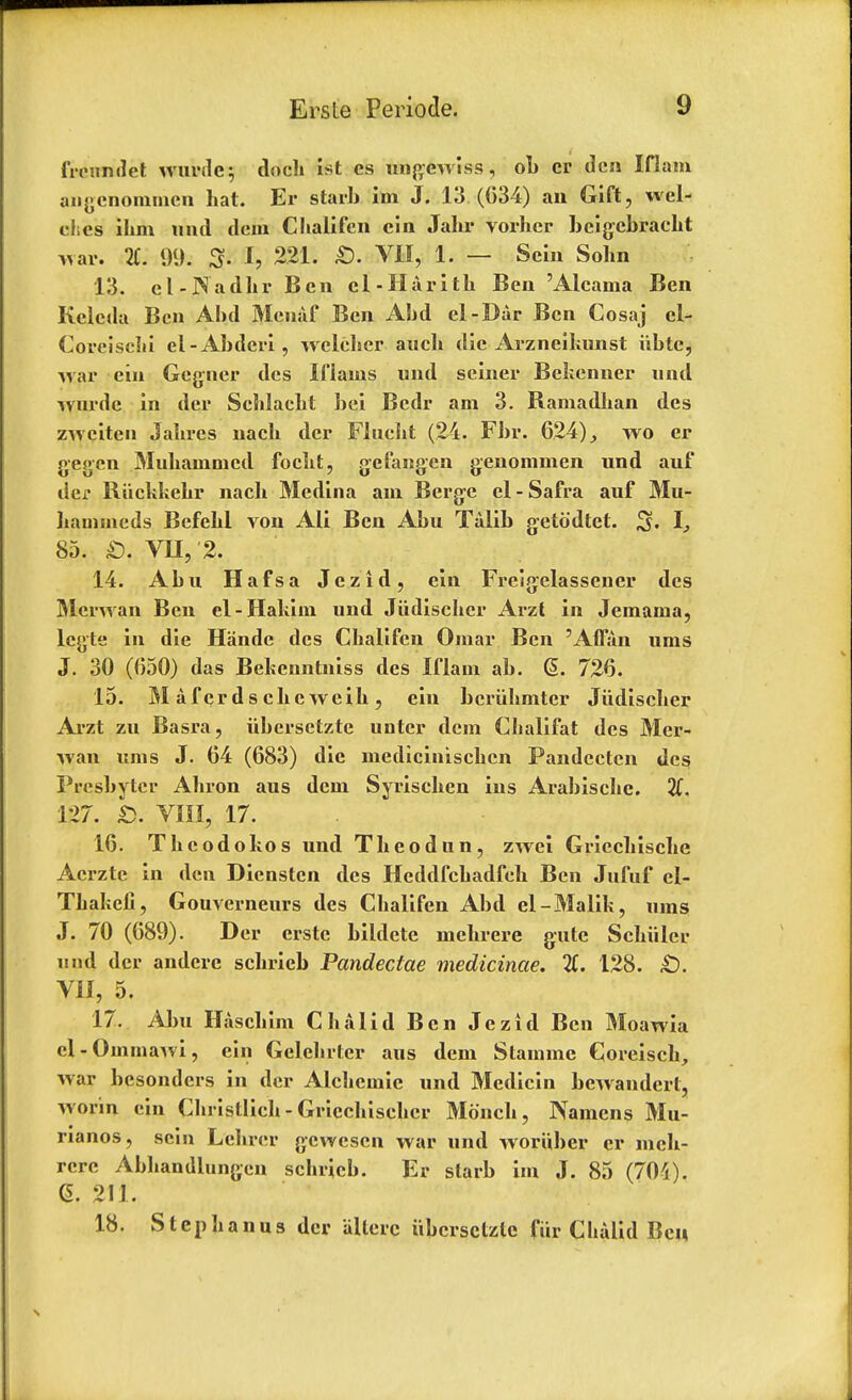 freimdet wurdc; dock 1st es ungewiss, ob cr den Iflam angcnonimen hat. Er starb im J. 13.(634) an Gift, wel- ches ihm unci dem Chalifen ein Jahr vorher bcigcbracht war. 2C. 99. 3- h 221. £). VII, 1. — Sein Sohn 13. el-Nadhr Ben cl-Harith Ben 'Alcama Ben Kclcda Ben Abd Meuaf Ben Abd el-Dar Ben Cosaj el- Coreisclii el-Abdcri, welckcr audi die Arzneikunst iibte, Avar ein Gegner des Ifiains und seiner Bekenner und wurde in der Scklackt bei Bcdr am 3. Bamadkan des zwciten Jakres nack der Flucht (24. Fbr. 624), wo er gegen Muhainmcd focht, gefangen genommen und auf dej* Biickkekr nack Medina am Berge el-Safra auf Mu- kammeds Befekl von Ali Ben Abu Talib getodtet. S« I, 85. £). VII, 2. 14. Abu Hafsa Jezid, ein Freigelassencr des Merwan Ben el-Hakim und Jiidiscker Arzt in Jemama, legte in die Hande des Ckalifen Omar Ben 'Affan urns J. 30 (650) das Bekenntniss des Iflam ab. G>. 726. 15. M af cr d s eke weik , ein beriikmter Jiidiscker Arzt zu Basra, iibersctzte untcr dem Ckalifat des Mer- wan urns J. 64 (683) die mediciniscken Pandectcn des Presbyter Akron aus dem Syrischen ins Arabiscke. 2f. 127. b. VIII, 17. 16. Tkcodokos und Tkeodun, zwei Gricchische Acrzte in den Diensten des Heddfckadfck Ben Jufuf el- Tkakeii, Gouverneurs des Ckalifen Abd el-Malik, urns J. 70 (689). Der erstc bildete mekrere gate Schiller und, der anderc sckrieb Pandectae medicinae. 2C. 128. £). VII, 5. 17. Aim Haschim Chalid Ben Jezid Ben Moawia el-Omrnawi, ein Gelchrter aus dem Stammc Goreisck, war besonders in der Alckcmic und Medicin bewandert, worm ein Ckristlick - Grieckisekcr Mdnck, Nainens Mu- rianos, sein Lelirer gewesen war und woruber cr mek- rere Abkandlungen sckrieb. Er slarb im J. 85 (70't). <5. 211. 18. Stephanas der allerc iibcrsclzle fiir Clialid Ben