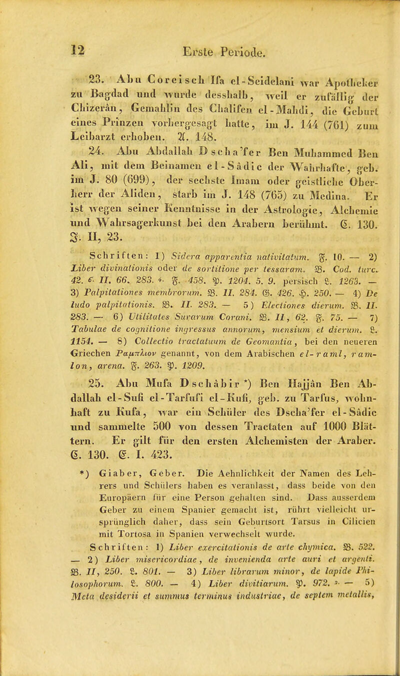 23. Aim Corel sch I fa el-Seidelani War Apolliel;er zu Bagdad imd wurde dessbalb, well er zufallig dcr Cbizcran, Gcmahlin des Chalifca el-Mabdi, die Geburl eines Frinzcn vorbergesagt liattc, im J. 144 (761) zuin Lcibarzt crboben. 148. 24. Abu Abdallah Dscha'fer Ben Muliammed Ben Ali, Doit dem Beinamen el-Sadie der Waiirhaftc, gcb. im J. 80 (699), der secliste imam oder geistliehe Ober- li'err der Aliden, starb hn J. 148 (765) zu Medina. Er 1st wegen seiner Kennlnisse in der Aslrologie, Alelicmie und Walirsagerliunst bei den Arabern beriibint. G. 130. S'. II, 23. Schriften: 1) Sidera apparcntia nativitatum. 10. — 2) Liber divinationis oder de sortitione per tessaram. 23. Cod. turc. 42. e. n. 66. 283. i 458. 1204. 5. 9. persisch £. 1263. - 3) Palpitationes membrorum. 23. II. 284. ©. 426. 250. — 4) De ludo palpitationis. S3. II. 283.. — 5) Electiones dierum. S3. II- 283. — 6) Utilitutes Surarum Corani. S3. II, 62. g. 75. — 7) Tabulae de cognitione ingressus annorum, mensium et dierum. £. 1154. — 8) Collectio tractatuum de Geomantia, bei den neueren Griechen Pctfi-rrhov genannt, von dem Arabischen el-rami, ram- Ion, arena, g. 263. $p. 1209. 25. Abu Mufa Dschabir*) Ben Hajjan Ben Ab- dallab el-Sufi el-Tarfufi el-Kufi, geb. zu Tarfus, wobn- liaft zu Kufa, war ciu Scliiilcr des Dseba'fcr el-Sadie und sammelte 500 von dessen Tractaten auf 1000 Bliit- tern. Er gilt fiir den ersten Alcbemisten der Araber. <5. 130. d. I. 423. *) Giaber, Geber. Die Aehnlichkeit der Namen des Leh- rers und Schiilers haben es veranlasst, dass beide von den Europaern fiir eine Person gelialten sind. Dass ausserdeni Geber zu einem Spanier gemaclit ist, riilirt vielleicht ur- spriinglich daher, dass sein Geburtsort Tarsus in Cilicien mit Toriosa in Spanien verwechselt -wurde. Schriften: 1) Liber exercitationis de arte chymica. S3. 522. — 2) Liber misericordiae, de invenienda arte auri et argenli. S3. II, 250. £. 801. — 3) Liber librarum minor, de lapide F/ti- losophorum. £. 800. — 4) Liber divitiarum. ty. 972. »• — 5) Mcta desiderii et summus terminus industriac, de septem metallis,