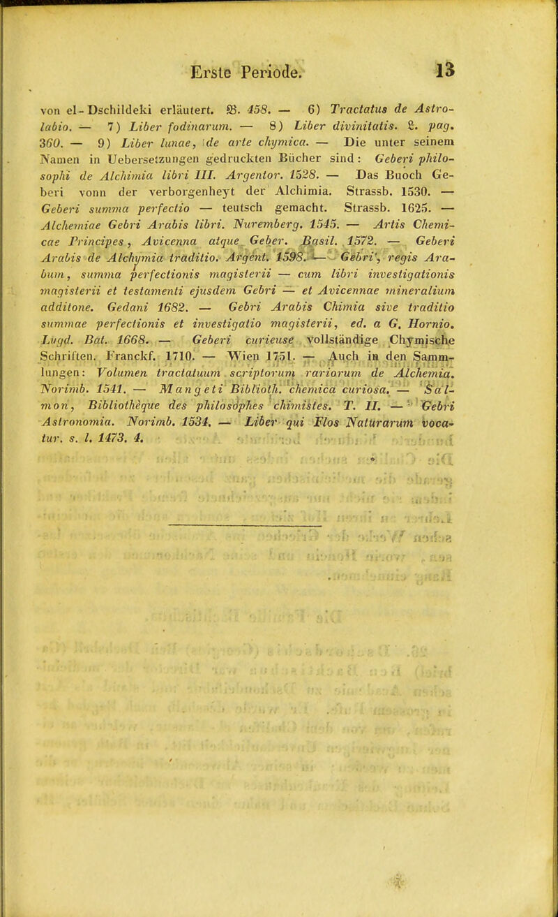 von cl-Dschildeki erlautert. S5. 458. — 6) Tractatua de Astro- labio. — 7) Liber fodinarum. — 8) Liber divinitatis. £. pag. 360. — 9) Liber lunae, \de arte chymica. — Die unter seinem Nauien in UeberseSzungen gedruckten Biicher sind : Geberi philo- sophi de Alchimia libri III. Argentor. 1528. — Das Buoch Ge- beri vonn der verborgenheyt der Alchimia. Strassb. 1530. — Geberi summa perfectio — teutsch gemacht. Strassb. 1625. — Alchemiae Gebri Arabis libri. Nuremberg. 1545. — Artis Chemi- cae Principes, Avicenna atque_ Geber. Jiasil. 1572. — Geberi Arabis de Alchimia traditio. Argent. 159S. <— Gebri', regis Ara- bian , summa perfectionis magislerii — cum libri invesiigationis magisterii et testamenti ejusdem Gebri — et Avicennae mineralium addilone. Gedani 1682. — Gebri Arabis Chimia sive traditio summae perfectionis et investigatio magisterii, ed. a G. Hornio. Lugd. Bat. 1668. — Geberi curieuse vollstandige Chymische Schrilten. Franckf. 1710. — Wien 1751. — Audi in den Samm- il-ix. JH'iir ti'KPt 'Jl JJ I'r. r »»; JII*. /'(/#!  ? !■ i>5> Hi I; r f' \ J {; u»i lungen: Volumen tractaluum scriplorum rariorum de Alchemia. Norimb. 1541. — M an a eti Biblioth. chemica curiosa. — Sal- mon, Bibliotheque des philosophes chimisles. T. II. —1 Gebri Aslronomia. Norimb. 1534. — Liber qui Flos NatUrarum voca- f noff:»a