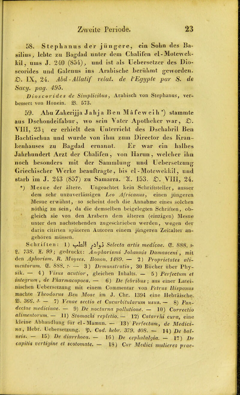 58. Stcplianus der jiingerc, cln Sokn ties Ba- silius, lebte zu Bagdad untcr dem Chalifen el-Molewck- kil, uins J. 240 (854), und ist als Uebersetzer des Dio- seorldes und Galenus ins Arabiscke beriikmt gcworden. £). IX, 24. Abel - Allatif relat. de I'Eyypie par S. de Sacy. pay. 495. Dioscorides de Simplicibus, Arabisch von Stephanus, ver- bessert von Honein. S3. 573. 59. Abu Zakerijja Jabja Ben Mafewcik *) stammtc aus Dsckondeifabur, wo sein Vater Apolkeker war, £). VIII, 23 5 er erkielt den Unterriekt des Dsekabril Ben Backtisckua und wurde von ikui zum Director des Krau- kenkauses zu Bag-dad ernanot. Er war ein kalbes Jakrknndert Arzt der Ckalifcn, von Ha run, weleker ikn nock besonders mit der Saminliing' und Uebcrselzuug- Grieckiscker Werke bcauftragtc, bis el-Motcwekkil, und starb im J. 243 (857) zu Samarra. 11. 153. £). VIII, 24. *) Mesue der altere. Ungeachtet kein Schriftsteller, ausser dem sehr unzuverliissigen Leo Africanus, einen jiingeren Mesue erwahnt, so scheint doch die Annabme eines solchen nothig zu sein, da die demselben beigelegten Schriften, ob- gleich sie von den Arabern dem iilteren (einzigen) Mesue unter den nachstehenden zugeschrieben werden, wegen der darin cilirten spiiteren Autoren einem jiingeren Zekaltei an- gehciren miissen. Schriften: 1) j-il^S Selecta artis medicae. @. 888.9- C. 738. X. 99; gedruckt: Amphorismi Johannis Damasceni, mit den Aphorism. R. Moyses. Bonon. 1489. — 2) Proprietaies ali- mentorum. (g. 888. 7- — 3) Demonstratio, 30 Biicher iiber Phy- sik. — 4) Visus aculior, gleichen Inhalts. — 5) Perfectum el integrum , de Pharmacopoea. — 6) De febribus; aus einer Latei- nischen Uebersetzung mit einem Commentar von I'etrus Hispanus machte Theodorus Ben Mose im J. Chr. 1394 eine Hebraische. S3. 366. 3. — 7) Venae sectio et Cucurbitularum usus. — 8) Pan- dectae viedicinae. — 9) De nocturna pollutione. — 10) Correctio alimentorum. — 11) StomacJd repletio. — 12) Catarrhi cura, eine kleine Abhandlung fur el-Mamun. — 13) Perfectum, de Medici- na, Hebr. Uebersetzung. % Cod. hebr. 379. 408. — 14) De bal- neis. — 15) diarrhoea. — 16) De cephalalgia. — 17) De capitis vertigine el scolomate. — 18) Cur Medici muiieres prae-