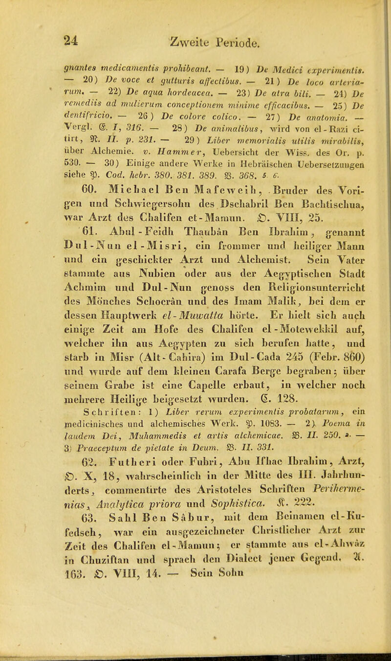 gnantea medicamentis prohibeant. — 19) De Medici experimeutis. — 20) De voce et gutturis ajfectibus. — 21) De loco arteria- rutn. — 22) De aqua hordeacea. — 23) De atra bili. — 24) De rcmediis ad mulierum conceplionem minime efficacibus. — 25) De dentifricio. — 26 ) De colore calico. — 27) De anatomia. — Vergl. @. J, 316. — 28) De animalibus, Avird von el-Razi ci- tut, 9t. II. p. 231. — 29) Liber memorialis utilis mirabilis, iiber Alchemie. v. Hammer, Uebersicht der Wiss. des Or. p. 530. — 30) Einige andere Werke in Hebraischen Ueberselzungen siehe ty. Cod. hebr. 380. 381. 389. S3. 368. s e. 60. Michael Ben Mafeweih, . Brudcr des Vori- gen und Schwicgersohn des Dschabril Ben Baehtischua, war Arzt des Clialifen et-Maraun. £). VIII, 25. 61. Abiil-Feidh Thaitban Ben Ibrahim, gcnannt Du 1 -Nun el-Misri, ein frouimer und heiliger Mann nnd ein geschickter Arzt und Alchemist. Sein Vater stammte aus Nubien oder aus der Aegyptischen Stadt Achmim und Dul-Nun genoss den Rcligionsunterricht (les Monches Schocran und des Imam Malik, bei dein er dcssen Kauptwerk el-Muwatta horle. Er Licit sich auch einige Zeit am Hofe des Chalifcn el -Motew ekkil auf, welcher ihn aus Aegyptcn zu sich berufen hatte, uud starb in Misr (Alt - Cahira) im Dul-Cada 245 (Febr. 860) und wurde auf dem kleinen Carafa Bcrgc begraben 5 iiber seinem Grabc ist cine Capelle erbaut, in welcher noch niehrere Heilige beigesctzt wurdeu. @. 128. Schriften: 1) Liber rerum experimenlis j>robatarum, ein inedicinisches und alchemisches Werk. $p. 1083. — 2) Voema in laudem Dei, Muhammedis et artis alchemicae. S5. II. 250. »■ — 3) Praeceptum de pielate in Deum. S3. II. 331. 62. Futhcri oder Fuhri, Abu Ifhac Ibrahim, Arzt, £). X, 18, wahrscheinlich in der Mitte des III. Jahrhun- derts, commentirte des Aristotelcs Schriften Periherme- niasx Analytica priora und Sophistica. St- 222. 63. Sahl Ben Sabur, mit dem Beinamcn cl-Ku- fedsch, war cin ausgezeichnetcr Christliehcr Arzt zur Zeit des Chalifcn el-Mamun; er stammte aus eKAJiwaz in Chuziftan und sprach den Dialect jeuer Gcgend. 21. 163. £. VIII, 14. — Scin Sohn