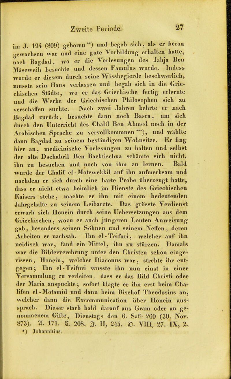 im J. 194 (809) geboren **) unci bcgab sich, als cr heran gewachsen war und eine gate Vorbildung crhalten hatte, nach Bagdad, wo er die Vorlesungen des Jabja Ben Maseweih besuchte und desscn Famulus wurde. Indess wurde er diesem durcb seine Wissbegicrde beschwerlich, nmsste sein Haus verlasscn und begab sicb in die Grie- cbischcn Stadte, wo er das Griecbiscbe fertig erlernte und die Werke der Griechischen Pbilosopben sicb zu verschaffen sucbte. Nacb zwei Jahren kehrte er nach Bagdad zuriick, besucbte dann noch Basra, uni sicb durch den Unterricht des Cbalil Ben Abmed nocb in der Arabischen Spracbe zu vervollkommnen ***), und wablte dann Bagdad zu seincin bestandigen Wobnsitze. Er fing bier an, inediciniscbe Vorlesungen zu balten und selbst der alte Dschabril Ben Bacbtiscbua sch'amte sicb nicbt, ibn zu besucben und nocb von ihin zu lernen. Bald wurde der Chalif el - Motewekkil auf ibn aufmerksam und nacbdem er sich durcb eine harte Probe iiberzeugt hatte, dass er nicbt etwa heimlicb im Dienste des Griechischen Kaisers stebe, machte er ibn mit einem bedeutenden Jahrgebalte zu seinem Leibarzte. Das grosste Verdienst crwarb sich Honein durch seine Uebersetzungen aus dem Griechischen, wozu er auch jiingeren Leuten Anweisung gab, besonders seinen Sohnen und seinem Neffen, deren Arbeiten er nachsah. Ibn el-Teifuri, welcher auf ibn neidisch war, fani ein Mittel, ibn zu stiirzen. Damals war die Bilderverehrung unter den Christen schon eingc- rissen, Honein, welcher Diaconus war, strebte ihr ent- gegen^ Ibn el-Teifuri wusste ibn nun einst in einer Vcrsammlung zu verleiten^ dass er das Bild Christi oder der Maria anspuckte; sofort klagte er ibn erst beim Cha- lifen el-Motamid und dann beim Bischof Theodosius an, welcher dann die Excommunication iiber Honein aus- sprach. Diescr starb bald darauf aus Gram oder an gc- nommenem Gifte, Dienstags den 6. Safr 200 (30. Nov. 873). 2C. 171. (5. 208. S. H, 245. VIII, 27. IX, 2. *) Johannitius.