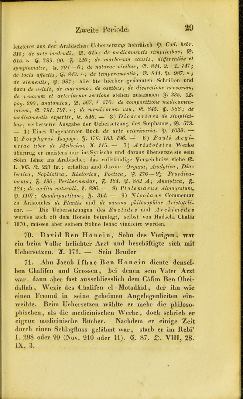 letzteres aus der Arabischen Uebersetzung bebraiscll Cod. hebr. 315; de arte medendi, S3. 615; de medicamentis simplicibus, 93. 615. a- @. 789. 90. 226; de morborum causis, differentiis et symptomatis, @. 791—6; de naturae viribus, <S. 841. 2. £. 747; de locis affectis, ©. 843. *■; de temperamentis, @. 844. % 987. 3-; de elementis, 981; alle bis hierher genannten Schriften und dazu de urinis, de marasmo, de ossibus, de dissectione nervorum, de venarum et arteriarum sectione stehen zusammen g. 235. 2B. pag. 290; anatomica, S3. 567. *■ 570; de compositions medicamen- torum, @. 791. 797. s ; de membrorum usu, @. 845. ty. 988; de medicamentis expertis, @. 846. — 3) Dio scorides de simplici- bus, verbesserte Ausgabe der Uebersetzung des Stephanus, S3. 573. — 4) Eines TJngenannten Buch de arte veterinaria. ty. 1038. — 5) Porphyrii Isagoge. 176. 183. 196. — 6) Pauli Aegi- netae liber de Medicina. H. 115. — 7) Aristoteles. Werke iibertrug er meistens nur insSyrische und daraus iibersetzte sie sein Sohn Ishac ins Arabische; das vollstandige Verzeichniss siehe Gr. I. 305. St. 221 fg.; erhalten sind davon: Organa, Analytica, Dia- betica, Sophistica, Rhetorica, Poetica, 176 — 9]; Praedica- menta, 196; Perihermenias, g. 184. ty. 882 A; Analytica, gf. 184; de auditu naturali, £. 896.— 8) Ptolemaeus Almagestum, 1107; Quadripartitum, 314. — 9) Nicolaus Commentar zu Aristoteles de Plantis und de summa philosophiae Aristoteli- cae. — Die Uebersetzungen des Euc lide s und Archimedes werden audi oft dem Honein beigelegt, selbst von Hadschi Cbalfa 1070, miissen aber seinem Sohne Ishac vindicirt werden. 70. David Ben Honein, Sohn des Vorigen, war ein beim Volke bcliebter Arzt und besch'aftigte sicb. mit Uebersetzen. 2(. 173. — Sein Bruder 71. Abu Jacub Ifhac Ben Honein diente densel- ben Cbalifen und Grossen, bei denen sein Vater Arzt war, dann aber fast ausscbliesslicb dein Cafim Ben Obei- dallab, Wczir des Cbalifen el - Motadbid, der ibn wie cinen Freund in seine geheiineit Angelegenheiten ein- Tveibte. Beim Uebersetzen wablte er mebr die pliiloso- phisclien, als die mcdiciniscbcn Werl?e, docb scbrieb er cigene medicinisclic Biicbcr. Nacbdein er einige Zcit durcb einen Seblagfluss geliibmt war, stai'b er im Rebi' I. 298 oder 99 (Nov. 910 oder 11). <S. 87. £>. VIII, 28. IX, 3.