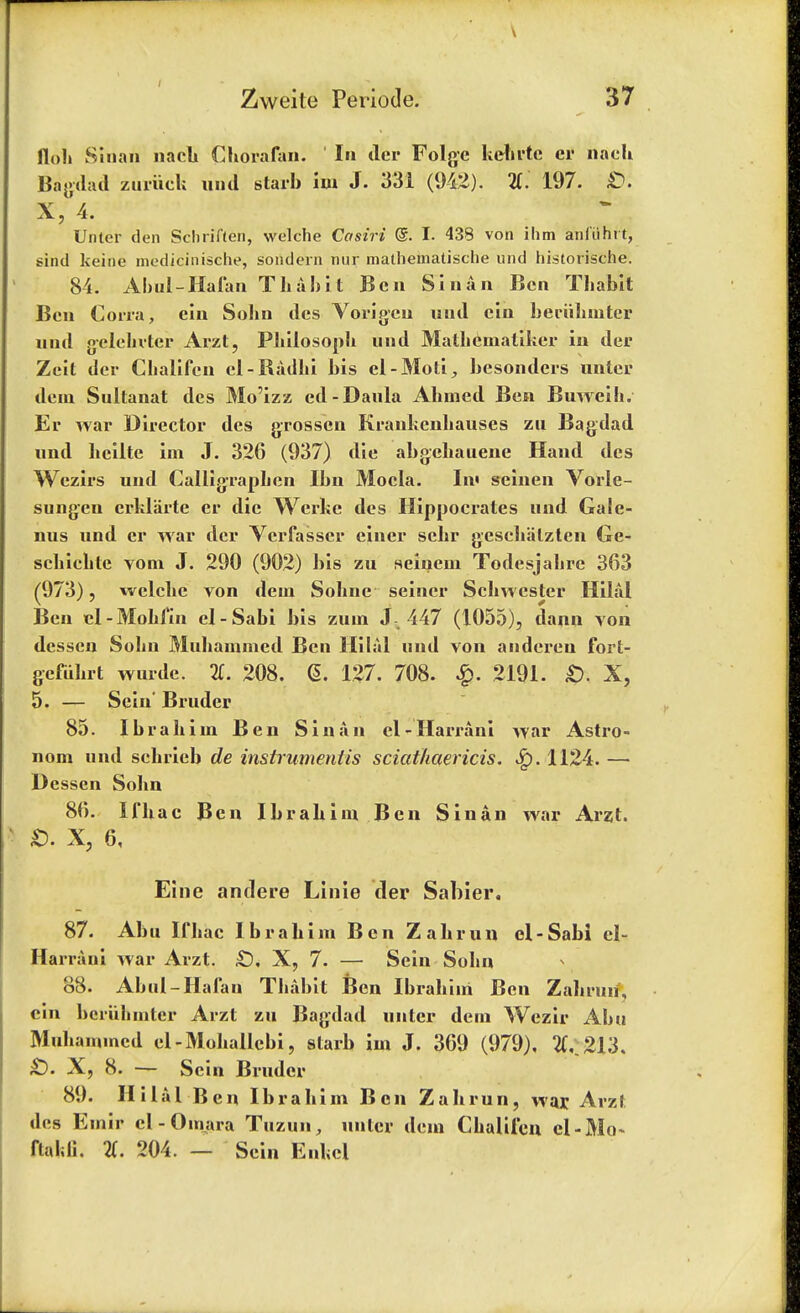 floh Slnah nach Chorafan. In dcr Folge kehrtc er nacU Bagdad zuriiek und starb hn J. 331 (942). 2(. 197. £>. X, 4. Unter den Schriften, welche Casiri @. I. 438 von ihm anfilhrt, sind keine medicinische, sondern nur matheinatische und historische. 84. Abul-Hafan Thabit Ben Si nan Ben Thabit Ben Corra, ein Sohn des Vorigcn und cin beriibuiter und g-clehvtcr Arzt, Philosoph nnd Matheinatiker iu der Zeit dcr Cbalifen cl-Radki bis el-Moti, besonders unler dein Sultanat des Mo'izz ed-Daula Ahmed Ben Buweih. Er war Director des grossen Krankenliauses zu Bagdad und hcilte im J. 326 (937) die abgehauene Hand des Wezirs und Calligrapben Ibn Mocla. In< seinen Vorle- sungen erklarte er die Werke des Hippocrates und Gale- nus und er war dcr Vcrfasser eincr schr geschiilzten Ge- schichtc vom J. 290 (902) bis zu seinem Todesjahre 363 (973), welche von dein Sohne seiner Schwester Hilal Ben el-Mohfin el-Sabi bis zum J 447 (1055), dann von desscn Sohn Muhaiumed Ben Hilal und von andereu fort- gefuhrt wurde. 2T. 208. 6. 127. 708. £. 2191. £>. X, 5. — Sein' Bruder 85. Ibrahim Ben Sin an el-Harrani war Astro- nom und schrieb de instrument is sciathaericis. 1124. — Dessen Sohn 86. Ifhac Ben Ibrahim Ben Sin an war Arzt. £). X, 6, Eine anclere Linie der Sabier. 87. Abu Ifhac Ibrahim Ben Zahrun el-Sabi el- Harrani war Arzt. £). X, 7. — Sein Sohn 88. Abul-Hafan Thabit Ben Ibrahim Ben Zahrun, cin beriihmter Arzt zu Bagdad unter dern Wezir Abu Muhammcd el-Mohallebi, starb im J. 369 (979), 2C.213. £). X, 8. — Sein Bruder 89. Hilal Ben Ibrahim Ben Zahrun, war Arzl des Emir el - Oinara Tuzun, unter dem Chalifen cl-Mo~ ftaldi. %. 204. — Sein Enkel