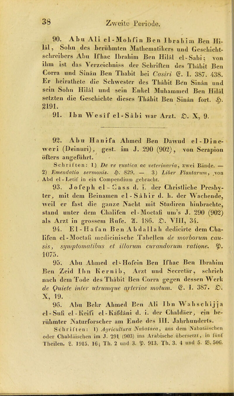 90. Abu All el-Moll fin Ben Ibrahim Ben Hi- lal, Solm dcs beriihmtcn Mathematikers und Gcschicht- schreibcrs Abu Ifbac Ibrahim Ben Hilal cl-Sabi; von ihm ist das Vcrzciclmiss dcr ScLriftcu des Thabit Ben Corra und Sinan Ben Thabit bei Casiri ($. I. 387. 438. Er beirathete die Scbwcstcr dcs Thabit Ben Sinan und scin Sohn Hilal und sein Enkcl Muhammcd Ben Hilal setztcn die Geschichte dieses Thabit Ben Sinan fort. £. 91. Ibn Wesif cl-Sabi war Arzt. £). X, 9. 92. Abu Han if a Ahmed Ben Dawud el -Din e- weri (Deinuri), gest. im J. 290 (902), von Serapion iifters angefuhrt. Schriften: 1) De re rustica ac veterinaria, zwei Biinde. — 2) Emendatio sermonis. •%>. 829. — 3) Liber Plantarwn, ^von Abd el-Lelif in ein Compendium gebracht. 93. Jofcpb el-Cass d. i. der Chrislliche Presby- ter, mit dem Beinanien el-Sahir d. h. der Wachende, well er fast die ganzc Nacht mit Studiren hinbrachte, stand unter dem Chalifen el-Moctafi urn's J. 290 (902) als Arzt in grosscm Rufe. 11. 186. £). VIII, 34. 94. El-Ha fan BenAbdallah dedicirtc dem Cha- lifen el-Moctaft uicdicinische Tabellen de morborum cau- sis, symptomatibus et illorum curandorum ratione. 1075. 95. Abu Ahmed el-Hofein Ben Ifhac Ben Ibrahim Ben Zeid Ibn Kernib, Arzt und Secretin*, schrieb nacb dem Tode des Thabit Ben Corra gegen dessen Werh de Quiete inter utrurnque arieriae motum. d. I. 387. £). X, 19. 96. Abu Bchr Ahmed Ben Ali Ibn Wahschijja el-Sufi el-Keifi cl-KaTdani d. i. der Chaldacr, ein be- riibmter Naturforscher am Ende dcs III. Jahrhundcrls. Schriften: I) Agricultura Nabataea, aus dem Nabaliiisclien oder Chaldiiischen im J. 291 (903) ins Arabische iibersefzl, in fiirif Theilen. C. 1915. 16; Th. 2 und 3, 913. Th. 3. 4 und 5. 83, 50G.