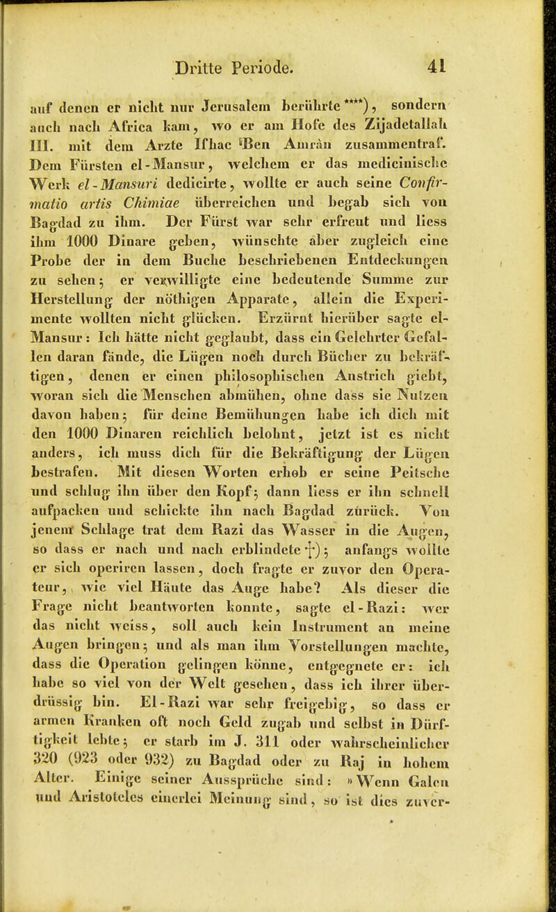 auf dencn er nicht nur Jerusalem bcriihrte ****) > sondcrn audi nach Africa kam, wo cr am Hofc des Zijadetallah. III. in It dem Arzte If Lac 6Ben Annan zusammentraf. Dcm Fiirsten el-Mansur, welchem cr das medlcinisclie Werk el-Mansuri dedicirte, wollte er auch seine Confir- matio artis Chimiae iiberreichen und begab sicb von Bagdad zu ibm. Dcr Fiirst war scbr erfreut und liess ibm 1000 Dinare geben, wiinschte aber zugleich cine Probe der in dem Buche bescbriebencn Entdeckungen zu seben $ er ve^willigte eine bedeutende Summe zur Herstellung der nothigen Apparate, allein die Experi- mente wollten nicbt gliickcn. Erziirnt bicriiber sagte el- Mansur : Icb hatte nicht geglaubt, dass ein Gelcbrter Gefal- len daran fande, die Liigen nocb durcb Biicber zu bckrafV tigen, denen er einen philosopbiscben Anstricb giebt, woran sicb die Menscben abiniihen, obnc dass sie Nulzen davon baben^ fiir dcine Bemuhungen babe ich dicb mit den 1000 Dinaren reicblicb belobnt, jetzt ist cs nicbt anders, icb muss dicb fiir die Bekraftigung der Liigen bestrafen. Mit diesen Worten erhob er seine Pcitscbe nnd scblug ibn iiber den Kopf 5 dann liess cr ibn scbncll aufpacken und scbickte ibn nach Bagdad zuriick. Von jenenr Schlage trat dem Bazi das Wasser in die Augen, so dass er nach und nach erblindete \) 5 anfangs woille Cr sicb operircn lasscn, doch fragtc cr zuvor den Opera- teur, wic vicl Haute das Auge babe? Als diescr die Fragc nicht bcantworlcn konntc, sagte el-Bazi: wcr das nicht wciss, soil auch kein Instrument an mcine Augcn bringon^ und als man ibm Vorstellungen niachte, dass die Operation gclingen konne, cntgegncte cr: ich babe so viel von dei* Welt geschen, dass ich ibrcr iibcr- drussig bin. El-Bazi war scbr freigebig, so dass cr armen Kranken oft nocb Geld zugab und selbst in Diirf- tigkeit lcbtej cr starb im J. 311 odcr wahrscheinlichcr 320 (923 odcr 932) zu Bagdad od cr zu Baj in hohem Alter. Einigc seiner Ausspriichc sind: »Wcnn Galen Und Aristolclcs eincrlci Mcinung sind, so ist dies zuvcr-