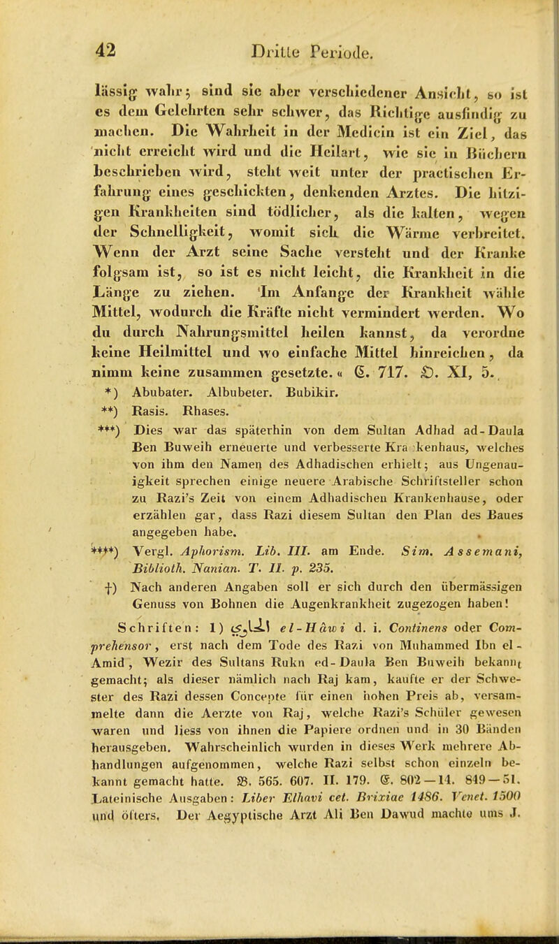 liissigr walir; slnd sie aber vcrscliicdener Ansicbl, s>o ist es dem Gelehrten sehr sckwcr, das Riekligc ausfindig zu mackcn. Die WalirLeit in dcr Medicin ist cin Ziel, das nickt erreickt wird und die Heilart, wic sie in Bucbern besckrieben wird, stckt weit unter der practiscken Er- fakrung eines gesckickten, denkenden Arztes. Die kilzi- gen Kranklieiten sind todlicker, als die kalten, wegen der Scknelligkeit, woinit sick die Warmc verbreitct. Wenn der Arzt seine Sacke verstekt und dcr Kranke folgsam ist, so ist es nickt leickt, die Kranklieit in die Lange zu zieben. 'Im Anfangc der Kranklieit wiikle Mittel, wodurck die Krafte nickt vermindert werden. Wo du durck Nakrungsmittcl keilen kannst, da vcrordne keine Heilmittel und wo einfacbe Mittel hiiireicken, da nimm keine zusammcn gesetzte. « Q.. 717. £). XI, 5-, *) Abubater. Albubeter. Bubikir. **) Rasis. Rhases. ***) Dies war das spaterhin von dem Sultan Adhad ad-Daula Ben Buweih erneuerte und verbesserte Kra kenhaus, welches von ihm den Namen des Adhadischen erhielt; aus Ungenau- igkeit sprechen einige neuere Arabische Schriftsteller schon zu Razi's Zeit von einem Adhadischen Krankenhause, oder erzahlen gar, dass Razi diesem Sultan den Plan des Baues angegeben habe. Vergl. Aphorism. Lib. III. am Ende. Sim. A ssemani, Biblioth. Nanian. T. II. p. 235. ■j-) Nach anderen Angaben soil er sich durch den iibermassigen Genuss von Bohnen die Augenkrankheit zugezogen haben! Schriften: 1) el-Hawi d. i. Continens oder Com- prehensor, erst nach dem Tode des Razi von Muhammed Ibn el - Amid, Wezir des Sultans Rukn ed-Daula Ben Buweih bekann( gemacht; als dieser namlich nach Raj kam, kaufte er der Schwe- Ster des Razi dessen Concepte fiir einen hohen Preis ab, versam- melte dann die Aerzte von Raj, welche Razi's Scluiler gewesen waren und Hess von ihnen die Papiere ordnen und in 30 Bitnden herausgeben. Wahrscheinlich wurden in dieses Werk mehrere Ab- handlungen aufgenommen, welche Razi selbst schon einzeln be- kannt gemacht hatte. S3. 565. 607. II. 179. @. 802-14. 849 — 51. jLateinische Ausgaben: Liber Elhavi cet. Brixiae i486. Vcnet. 1500 und olters. Der Aegyptische Arzt Alt Ben Dawud machle urns J.
