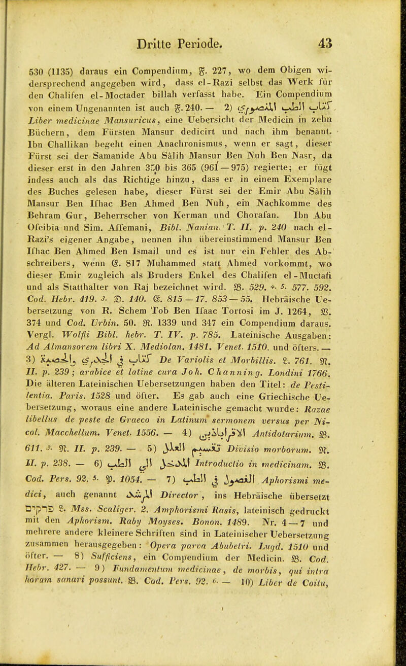 530 (1135) daraus ein Compendium, 227, wo dem Obigen wi- dcrsprechend angegeben wird, dass el-Razi selbst das Werk fur den Chalifen el-Moctader billah verfasst habe. Ein Compendium von einem Ungenannten ist auch 240. — 2) cfj-yaiXS t-*Iall «_>Uf Liber medicinae Mansuricus, eine Uebersicht der Medicin in zehn Biichern, dem Fiirsten Mansur dedicirt und nach ihm benannt. lbn Challikan begeht einen Anachronismus, wenn er sagt, dieser Fiirst sei der Samanide Abu Salih Mansur Ben Nuh Ben Nasr, da dieser erst in den Jahren 3.C0 bis 365 (96f — 975) regierte; er fiigt indess auch als das Richtige hinzu, dass er in einem Exemplare des Buches gelesen habe, dieser Fiirst sei der Emir Abu Salih Mansur Ben Ifhac Ben Ahmed Ben Nuh, ein Nachkomme des Behram Gur, Beherrscher von Kerman und Chorafan. Ibn Abu Ofeibia und Sim. Affemani, Bibl. Nanian- T. II. p. 240 nach el- Razi's eigener Angabe, nennen ihn iibereinstimmend Mansur Ben Ifhac Ben Ahmed Ben Ismail und es ist nur ein Fehler des Ab- schreibers, wenn (5. 817 Muhammed statt Ahmed vorkommt, wo dieter Emir zugleich als Bruders Enkel des Chalifen el-Muctafi und als Statthalter von Raj bezeichnet wird. S3. 529. +■ s. 577. 592. Cod. Hebr. 419. 3. £>. 140. @. 815 — 17. 853 — 55. Hebriiische Ue- bersetzung von R. Schem Tob Ben Ifaac Tortosi im J. 1264, 23. 374 und Cod. Urbin. 50. 9i. 1339 und 347 ein Compendium daraus. Vergl. Wo I fit Bibl. hebr. T. IV. p. 785. Lateinische Ausgaben: Ad Almansorem libri X. Mediolan. 1481. Venet. 1510. und ofters 3) XxAaifj J «_>UT Be Variolis et Morbillis. 2. 761. SR. 11. p. 239; arabice et latine cur a J oh. C hannin g. Londini 1766. Die alteren Lateinischen Uebersetzungen haben den Titel: de Pesti- lentia. Paris. 1528 und ofler. Es gab auch eine Griechische Ue- bersetzung, woraus eine andere Lateinische gemacht wurde: Razae libellus de peste de Graeco in Latinum sermonem versus per JVi- col. Macchellum. Venet. 1556. — 4) ^jibl^J Anlidotarimn. S3. 611. A sr. II. p. 239. — 5) \XxH *.aa*Aj Divisio morborum. 9f. II. p. 238. — 6) t^yi ^1! j^JsU Introduclio in medicinam. 23. Cod. Pers. 92. 3- $p. 1054. — 7) l^UW J ^-waiJI Aphorismi me- did, auch genannt tN^I Director , ins Hebriiische ubersetzt Cp^ij 2. Mss. Scaliger. 2. Amphorismi llasis, lateinisch gedruckt mit den Aphorism. Raby Moyses. Bonon. 1489. Nr. 4 — 7 und mehrere andere Ideinere Schriften sind in Lateinischer Uebersetzung zusammen herausgegeben : Opera parva Abubetri. Lugd. 1510 und iifter. — 8) Sufficiens, ein Compendium der Medicin. S3. Cod. Hebr. 427. — 9) Fundamenlum medicinae, de morbis, gut intra horum sanari possunt. S3. Corf. Pers. 92. <>■ — 10) Liber dc Coilu,