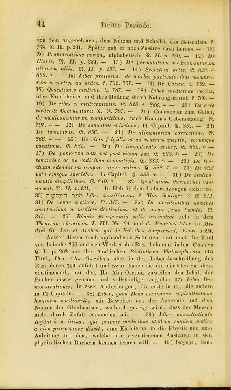 von dem Angerrchmen, dem Nutzen und Schaden des Beiscblafe. 8. 758. SR. II. p. 231. Spiiter gab er noch Zusatze dazu heraus. — 11) De Vroprietatibus rerum, alphabetisch. SR. II. p. 230. — 12) De Mens. SR. II. p. 234. — 13) De pcrmulalione medicarnentorum atiorum aliis. SR. II. p. 237. — 14) Secretum urtis. Q. 828. * 888. a. _ 15) Liber pretiosus, de morbis particularibus membro- rum a vertice ad pedes. 8. 732. 757. — 16) De Colica. 8. 759. — 17) Quaesliones medicae. 8. 787. — 18) Liber medicinae regius, iiber Krankheiten und ihre Heilung durch Nahrungsmittel. 8. 760. — 19) De cibis et medicamenlis. <§,. 828. 866. — 20) De arte tnedendi Commentarii X. ?@. 797. — 21) Commentar zum Galen, de medicarnentorum compositione, nach Honein's Uebersetzung. @. 797. _ 22) De sanguinis missione, 14 Capitel. @. 852. — 23) De tumoribus. @. 856. — 24) De alimentorum correctione. @. 866. a- — 25) De viris frigidis et ad venerem ineptis, eorumque curatione. @. 882. — 26) De immoderato calore. @. 882. *■ — 27) De pomorum ante vel post cibum esu. @. 882. •>• — 28) De setninibus ac de radicibus aromaticis. (§. 882. ■*. — 29) De fru- cluum edendorum tempore atque or dine. (§. 888. 3. — 20) j)e vini potu ejusque speciebus , 45 Capitel. @. 888. *. — 31 ) De medica- menlis simplicibus. (5. 810. *•.— 32) Quod nimis ikermarum vsus noceat. SR. II. p. 231. — In Hebraischen Uebersetzungen existiren: 33) htpbSn lED Liber consiliorurn. 8. Mss. Scaliger. 2. 9f. 312. 34) De venae sectione. dt. 347. — 35) De accidentibus homines avertentibus a medicis doctissimis et de eorum fama iuenda. fR. 347. — 36) Rhasis praeparatio salis aromatici stent in dem Theatrum chemicum T. III. Nr. 64 und de Fcbribus liber in Me-, dici Gr. Lat. et Arabes, qui de Febribus scripserunt. Yenet. 1594. Ausser diesen noch vorhandenen Schrilten sind noch die Titel von beinahe 200 anderen Werken des Razi bekannt, indem Casiri @. I. p. 262 aus der Arabischen Bibliotheca Fliilosophorum 115 Titel, lbn Abu Oseibia aber in der Lebensbeschreibung des Razi deren 200 anfiihrt und zwar haben sie die nachsten 85 iiber- einstimmend , nur dass Ibn Abu Oseibia zuweilen den Inhalt der Eiicher etwas genauer und vollstandiger angiebt: 37) Liber De- monstrations, in zwei Abtheilungen, die erste in 17, die andere in 12 Capileln. — 38) Liber, quod Deus oinniscius, sapienlissimus hominem condiderit, mit Beweisen aus der Anatomie und dem Nutzen der Gliedmassen, wodurch gezeigt wird, dass der Mensch nicht durch Zufall entstanden sei. — 39) Liber auscultationis Kijani i. e. illius, qui primus medicinae studens eandcm audita a vivo praeceptore discit, eine Einleitung in die Physik und cine Anleitung fur deti, welcher die verschiedenen Apsichten in den physicalischen Biichcrn kenuen lernen will. — 40) Isagoge, Ein-