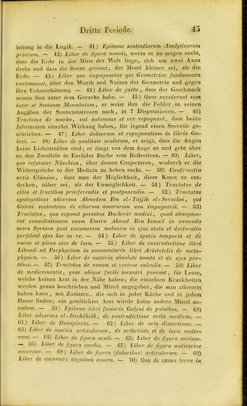 leitung in die Logik. — 41) Epitome scntentiarum Analylicorum priorum. — 42) Liber de figur.a vnindi, worin er zu zeigen sucht, dass die Erde in der Mitte der Welt liege, sich um zwei Axen drehe und dass die Sonne grosser, der Mond ldeiner sei, als die Erde. — 43) Liber quo impugnantur qui Geomelriae fundamenla contemnunt, iiber den Werth und Nutzen der Geometrie und gegen ihre Ueberschatzung. — 44) Liber de gustu , dass der Geschmack seinen Sitz unter dem Geruche habe. — 45) Quae acciderunt eum inter et Senisum Mennanium, er weist ihm die Fehler in seinen Angaben der Sonnenstationen nach, in 7 Disputationen. — 46) Tractalus de morbo, cui autumnus et ver repugnant, dass beide Jahrszeilen einerlei Wirkung haben., fiir irgend einen Secretar ge- schrieben. — 47) Liber dubiorum et repugnantium in libris Ga- leni. — 48) Liber de qualitate oculorum, er zeigt, dass die Augen keine Lichtstrahlen sind; er fangt von dem Auge an und geht iiber zu den Zweifeln in Euclides Euche vom Reflectiren. — 49) Liber, quo refutalur Naschius, iiber dessen Conjecturen, wodurch er die Widerspriiche in der Medicin zu heben sucht. — 50) Confirmatio artis Chimiae, dass man der Moglichkeit, diese Kunst zu ent- decken, nalier sei, als der Unmoglichkeit. — 51) Tractalus de cibis et fruclibus praeferendis et postponendis. — 52) Tractalus apologelicus adversus Ahmedem Ibn el-Tajjib el-Serachsi, qui Galeni sententiam de ciborurn* amarorum usu impugnavit. — 53) Tractalus, quo exponit peccalus Dscherir medici, quod abnegave- rat consullationem suam Emiro Ahmed Ben Ismail in sumendo moro Syriuco post cucumerem melonem in ejus statu et declaratio perfidiae ejus hac in re. — 54)' Liber de spatio temporis et de vacuo et pleno sive de loco. — 55) Liber de contradictione libri Libanii ad Porphyrium in commentario libri Aristolelis de meta- physica. — 56) Liber de materia absolute sumta et de ejus par- tibus. — 57) Tractalus de renum et vesicae calculis. — 58) Liber de medicamentis, quae ubique facile inveniri possunt, fiir Leute, -welche keinen Arzt in der Nahe haben; die einzelnen Krankheiten -werden genau beschrieben und Mittel angegeben, die man allerorts haben kann , mit Zusatzen, die sich in jeder Kiiclie und in jedem Hause finden; ein geschickter Arzt wiirde keine andere Mittel an- rathen. — 59) Epitome libri fusioris Galeni de pulsibus. — 60) Liber adversus cl-Dschdhidh, de contradictione artis medicae. — 61) Liber de Hemiplcxia. — 62) Liber de oris distortione. — 63) Liber de morbis articulorum, de arlhritide et de lacle mulie- rum. — 61) Liber de figura oculi. — 65) Liber de figura aurium. — 66) Liber de figura cordis. — 67) Liber de figura auditoriae cqvernae. — 68) Liber de figura (doloribus) articulorum. — 69) Liber de cucmncre auguineo amaro. l_ 70) Qua dc causa terra in