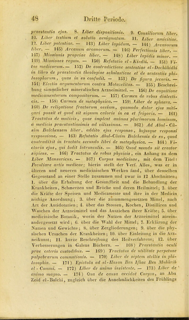 praeslanlia ejus. 8. Liber disposilionis. 9. Consiliorum liber. 10. Liber testium et solulio aenigmalum. 11, Liber amicitiae. 12. Liber poteniiae. — 143) Liber lapidum. — 144) Arcanorum liber. — 145) Arcanum arcanorum. — 146) Perfections liber. — 117) Missionis propriae liber. — 148) Liber lapidis minor. — 149) Missiones regum. — 150) Refutalio el-Kindii. — 151) j/j- tae medicorum 152) De contradictione sentenliae el-Dschuhidhi in libro de praeslanlia theologiae scholaslicae et de sententiis phi- losophorum, quas in eo confudit. — 153) De figura jecoris. 154) Eleciio argumcntorum contra Motazelitas. — 155) Beschrei- bung sammtlicher mineralischen Arzneimittel 156) De cognitione medicamentorum compositorum. — 157) Carmen de rebus dialecli- cis. — 158) Carmen de metaphysica. — 159) Liber de sphaera. — 160) De religalione fractorum ossium, quomodo dolor ejus miti- gari possit et quod sit signum caloris in ea et frigoris. — 161) Tractalus de motivis, quae implcnt animos plurimorum Jiominum, a medicis praestantissimis ad vilissimos. — 162) Ad Abul- Ca- sim Balchensem liber, addito ejus responso, hujusque responsi responsione. — 163) Refutatio Abul-Casim Balr.hensis de eo, quod tonlradii.it in tractalu secundo libri de metaphysica. — 164) Vi- ctoria ejus, qui ludit latrunculis. — 165) Quod mundo sit creator sapiens. — 166) Tractatus de rebus physicis , ein Anhang zu dem Liber Mansuricus. — 167) Corpus medicinae, mit dem Titel: Peculiare artis medicae; hierin stellt der Verf. Alles, was er in alteren und' neueren medicinischen Werken fand, iiber denselben Gegenstand an einer Stelle zusammen und zwar in 12 Abschnitten; 1. iiber die Erhaltung der Gesundheit und die Behandlung der Krankheiten, Schmerzen und Briiche und deren Heilmittel; 2. iiber die Krafte der Speisen und Medicamente und ihre in der Medicin , nothige Anordnung; 3. iiber die zusammengesetzten Mittel, nach Art der Antidotarien; 4. iiber das Stossen, Kochen, Distilliren und Waschen der Arzneimittel und das Ausziehen ihrer Krafte; 5. iiber medicinische Botanik, worin der Nutzen der Arzneimittel ausein- andergesetzt wild; 6. iiber die Wahl der Mittel; 7. Erkliirung der Namen und Gewichte; 8. iiber Zergliederungen; 9. iiber die phy- sischen Ursachen der Krankheiten; 10. iiber Einleitung in die Arz- neikunst; 11. kurze Beschreibung des Heilverfahrens; 12. iiber Verbesserungen in Galens Biichern. — 168) Praeslanlia oculi prae ceteris cuslodibus. — 169) Tractatus de utilitate perpetuae palpebrarum commotionis. — 170) Liber de scptcm stellis in phi- losophia. — 171) Epistola ad el-Hasan Ben lfhac Ben Muhhrib el - Commi. — 172) Liber de animo insistcnte. — 173) Liber de ' animo magno. — 174) Qua de causa accidat Coryza, an Abu Zeid el-Balchi, zugleich iiber die Annehmlichkcitcn des Friihlings