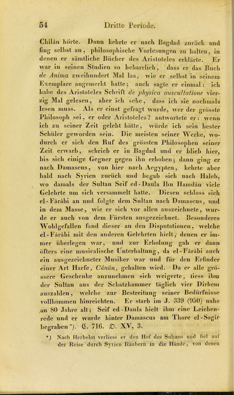 Cliilun kortc. Dann kekrte cr nach Bagdad zur;icl; und ling selkst an, pkilosopkiscke Vorlcsungcn zu kalten, in dcnen er siimlllelie Biiclier dcs Aristotcles crklarte. Er war in seincn Studicn so bekarrlick, dass cr das Buck de Anima zweihimdert Mai las, wie cr selkst in scincin Exemplare angemcrkt katte; audi saglc cr cinmal: ich kabe dcs Aristotcles Sckrift de physica ausculiaiione vier- zig Mai gelcscn, abcr ich selic, dass ich sie nochmals lescn muss. Als cr einst gefragt Wurde, wer der grosste Philosoph sei, er oder Aristotcles? antwortctc er: wenn ich zu seiner Zeit gelckt k'atte, wurde ich sein bcslcr Schiiler geworden sein. Die meistcn seiner Wcrke, wo- durch cr sich den Ruf des grossten Philosophen seiner Zeit erwarh, schrieb er in Bagdad mid er blieb hier, bis sich einigc Gegner gegen ihn erhoben 5 dann ging er nach Damascus, von hier nach Acgypten, hchrte abcr bald nach Syrien zuriick und begak sich nach Halcb, wo damals der Sultan Seif cd-Daula Ikn Hamdan vicle Gelekrte um sick versammelt katte. Diesen sckloss sick el-Farabi an und folgtc dem Sultan nack Damascus, und in dem Masse, wie cr sick vor alien auszeicknete, wur- de er audi von dem Piirstcn ausgezeicknet. Besondercs Woklgcfallen fand dieser an den Disputationen, welcke el-Faraki mit den andercn Gclckrlen kiclt, denen er im- mer iiberlegen war, und zur Erkolung gak er dann 6'fters cine musicaliscke Unterkaltung, da el-Faraki auck cin ausgezeickneter Musiker Avar und fiir den Erfindcr einer Art Harfc, Cdnun, gekalten wird. Da cr alle gro- ssere Gesckenlte anzunekinen sick weigertc, licss ilim der Sultan aus der Sckatzkammcr taglick vicr Dirliein auszaklcn, welcke zur Bcstreitung seiner Bcdiirfnisse volikommcn kinreickten. Er stark im J. 339 (950) nakc an 80 Jaki'C alt 5 Seif ed-Daula hiclt ihm cine Leicken- rede und cr wurde kintcr Damascus am Tkore el-Sagir begraben *). 6. 716. £). XV, 3. *) Nach Herbelot verliess cr den Hof des Sullans und fiel auf der Reise durch Syrien liiiubern in die Hiinde, von denen