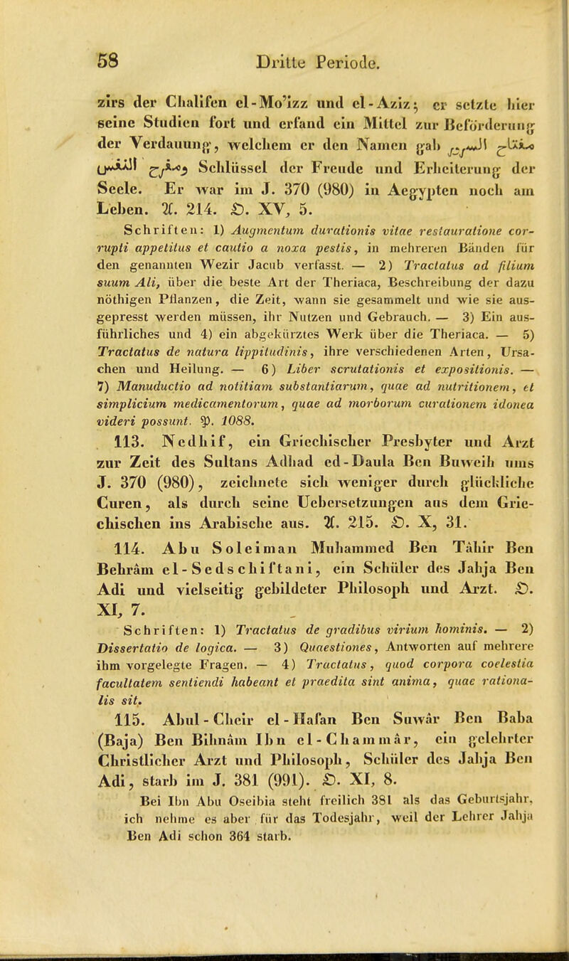 zirs der Challfen cl-Mo'izz und el-Aziz; cr sctzte hier seine Studien fort und errand ein Mittcl zur Befordcruiig der Vtlrdauung, wclchem cr den Namen gab U***M Schliissel der Freude und Erhcilerung der Secle. Er war im J. 370 (980) in Aegynten noch am Leben. li. 214. £). XV, 5. Schriften: 1) Augmcntum durutionis vitae resiauratione cor- rupli appetitus et cauiio a noxa pestis, in mehreren Biinden iiir den genannten Wezir Jacub verfasst. — 2) Tractatus ad filium suum AH, iiber die beste Art der Theriaca, Beschreibung der dazu nothigen Plianzen, die Zeit, wann sie gesammelt und vie sie aus- gepresst werden miissen, ihr Nutzen und Gebrauch. — 3) Ein aus- fiihrliches und 4) ein abgekiirztes Werk iiber die Theriaca. — 5) Tractatus de natura Hppitudtnts, ihre verschiedenen Arten, Ursa- chen und Heilung. — 6) Liber scrutationis et expositionis. — 7) Manuductio ad notitiam substantiarum, quae ad nutritioneni, el simplicium medicamentorum, quae ad morborum curalionem idonea videri possunt. ty. 1088. 113. Ncdhif, ein Griechischer Presbyter und Arzt zur Zeit des Sultans Adhad ed-Daula Ben Buweih urns J. 370 (980), zcichnete sich weniger dureh gliichliche Curen, als durch seine Ucbersetzungen aus dem Grie- chischen ins Arabische aus. 11. 215. £). X, 31. 114. Abu Soleiman Muhammed Ben Tahir Ben Behrain el-Sedschiftani, ein Schuier des Jahja Bcu Adi und vielseitig gebildeter Philosoph und Arzt. £>. XI, 7. Schriften: 1) Tractatus de gradibus virium hominis. — 2) Dissertatio de logica. — 3) Quaestiones, Antworten auf mehrere ihm vorgelegte Fragen. — 4) Tractatus, quod corpora coelestia facultatem senliendi habeant el praedita sint anirna, quae rationa- lis sit. 115. Abul-Chcir cl-Haran Ben Suwar Ben Baha (Baja) Ben Bihnarn Ibn el-Cham mar, ein gelehrtcr Christlichcr Arzt und Philosoph, Schuier des Jahja Ben Adi, starb im J. 381 (991). £. XI, 8. Bei Ibn Abu Oseibia steht frcilich 381 als das Geburtsjahr, ich nehme es aber fur das Todesjahr, weil der Lelirer Jahja Ben Adi schon 364 statb.