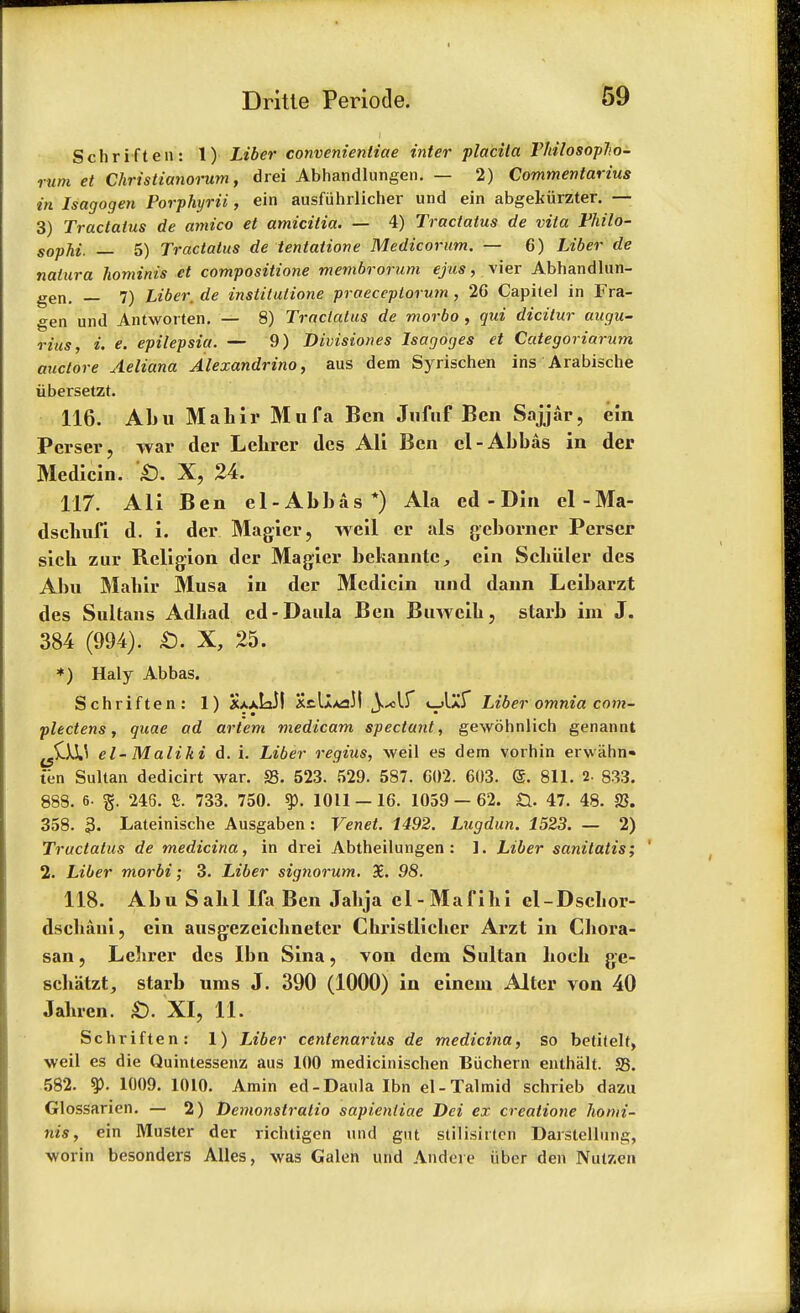 Schriften: 1) Liber convenientiae inter placita Thilosoplio- rum et Christianorum, drei Abhandlungen. — 2) Commentarius in Isagogen Porphyria, ein ausfuhrlicher und ein abgekiirzter. — 3) Tractatus de amico et amicitia. — 4) Tractatus de vita Philo- sophi. — 5) Tractatus de tentatione Medicorum. — 6) Liber de natura hominis et compositione membrorum ejus, vier Abhandlun- gen. — 7) Liber, de instilutione praeceptorum , 2G Capitel in Fra- gen und Antworten. — 8) Tractatus de morbo , qui dicitur augu- rius, i. e. epilepsia. — 9) Divisiones Isagdges et Categoriarum auctore Aeliana Alexandrino, aus dem Syrischen ins Arabische iibersetzt. 116. Abu Mahir Mufa Ben Jiifuf Ben Sajjar, ein Perser, war der Lehrer des Ali Ben el-Abbas in der Medicin. £). X, 24. 117. Ali Ben el-Abbas *) Ala ed - Din el-Ma- dschufi d. i. der Magicr, weil er als geborner Perser sich zur Religion der Magier bekannte, ein Scbuler des Abu Mahir Musa in der Medicin und dann Leibarzt des Sultans Adhad cd-Daula Ben Buwcib, starb im J. 384 (994). £. X, 25. *) Haly Abbas. Schriften: 1) SaaLJI X^I-maM t-AZT Liber omnia corn- I m ■ plectens, quae ad artem medicam spectant, gewohnlich genannt ^IXU el- Maliki d. i. Liber regius, weil es dem vorhin erwahn- ten Sultan dedicirt war. S3. 523. 529. 587. C02. 603. <5. 811. 2- 833. 888. 6- g. 246. i 733. 750. 1011-16. 1059-62. &. 47. 48. SS. 358. 3- Lateinische Ausgaben: Venet. 1492. Lugdun. 1523. — 2) Tractatus de medicina, in drei Abtheilungen : ]. Liber sanilatis; ' 2. Liber morbi; 3. Liber signorum. 3E. 98. 118. Abu Sahl lfa Ben Jabja el-Mafihi el-Dsebor- dschaui, ein ausgezeichneter Christlicher Arzt in Cbora- san, Lelirer des Ibn Sina, von dem Sultan liocb ge- schatzt, starb ums J. 390 (1000) in einem Alter von 40 Jaluen. £). XI, 11. Schriften: 1) Liber centenarius de medicina, so betitelt, weil es die Quintessenz aus 100 medicinischen Biichern enthiilt. S3. 582. 9>. 1009. 1010. Amin ed-Daula Ibn el-Talmid schrieb dazu Glossarien. — 2) Demonstralio sapientiae Dei ex creatione homi- nis, ein Muster der richtigen und gut stilish ten Darstellung, worin besonders Alles, was Galen und Aridere fiber den Nutzen