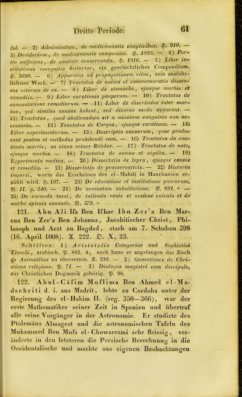 fol. — 2) Adminicnlum, de medicamentis simplicibus. <$. 910. — 3) Desiderium, de medicamentis composiiis. £. 1895. — 4) For- iio sufpciens, de sanitate conservanda. £. 1916. — 5) Liber in- stitationis recognitio historiae, ein geschichtliches Compendium. 3090. — 6) Apparatus ad propagalionem vitae, sein ausfuhr- lichstes Werk. — 7) Tractatus de anima et commemoratio dissen- sus veterum de ea. — 8) Liber de stomacho, ejusque morbis et remediis. — 9) Liber curationis pauperum. — 10) Tractatus de commutation remediorum. — 11) Liber ds discrimine inter mor- bos, qui similes causas habent, sed diverso modo apparent. — 12) Tractatus-, quod abstinendum sit a missione sanguinis non ne- cessaria. — 13) Tractatus de Coryza, ejusque curatione. — 14) Liber experimentorum. — 15) Descriptio causarum, quae produ- cunt pestem et methodus prohibendi earn. — 16) Tractatus de con- temtu mortis, an einen seiner Briider. — 17) Tractatus de nate, ejusque morbis. — 18) Tractatus de somno et vigilia. — 19) Experimenta medica. — 20) Dissertatio de lepra, ejusque causis et remediis. — 21) Dissertatio de praeservativis. — 22) Historia imperii, worin das Erscheinen des el-Mahdi in Mauritanien er- zahlt wird. 197. — 23) De educalione et institutione puerorum. 91. II. p. 240. — 24) De aromatum substitutions @. 891. — 25) De curanda tussi, de tollendo renis et vesicae calculo et de niorbo splenis sanando. S3. 579. 121. Abu AH Ka Ben Ifbac Ibn Zer'a Ben Mar- cus Ben Zer'a Ben Johanna, Jacobitischer Christ, Phi- losoph unci Arzt zu Bagdad, starb am 7. Schaban 398 (16. April 1008). %. 222. S. X, 23. Scjiriften: 1) Aristotelis Categoriae und Sophistici Elenchi, arabisch. 882. A; auch hatte er angefangen das Buch ge Animalibus zu iibersetzen. §i. 239. — 2) Quaesliones de Chri- stiana religione. ty. 71. — 3) Dialogus magistri cum discipulo, zur Christlichen Dogmatik gehorig. $p. 98. 122. Abul-Cafiin Moflima Ben Ahmed el-Ma- dschriti d. i. aus Madrit, lebte zu Cordoba untcr der Regicrung des el-Hakim II. (reg. 350—366), war der erste Mathematiker seiner Zeit in Spanien und iibertraf alle seine Vorgiinger in der Astronomic Er studirte des Ptolcmaus Almagest und die astronomischen Tafeln des Mubarnmed Ben Mufa el- Chowarezmi sehr fleissig, ver- auderte in den lctztercn die Persische Bereehnung in die Oeeidcntalisehe und maehle aus cigencn Bcobachtungcn