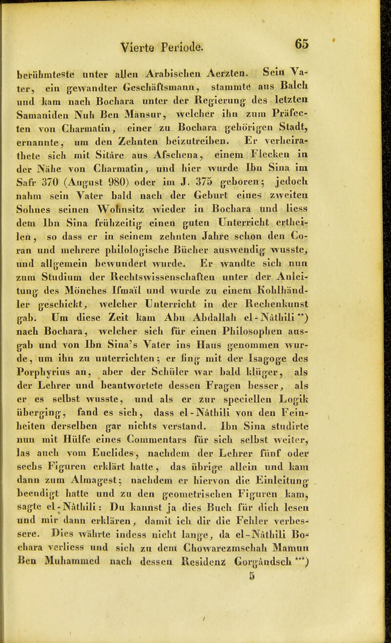 bcriihmteste unter alien Arablschen Aerztcn. Scin Va- ter, eln gewandter Geschaftsinann, slam in to ans Balch add kam nacli Bochara nntcr der Regierung dcs letzten Samaniden Nuh Ben Mansur, wclcher ihn zum Prafcc- ten von Charinatin, einev zu BocLara gehorigen Stadt, ernannte, um den Zehnten bcizutreiben. Er verheira- tliete sich mit Sitare aus Afschena, einem Flccken in der Nahe von Charmatin, und hier wurde Ibn Sina im, Safr 370 (August 980) oder im J. 375 geboren; jedoch nahm sein Vater bald nacli der Geburt ernes zweiten Sobnes seinen Wohnsitz wieder in Bocbara und liess dem Ibn Sina friihzeitig einen guten Unterriebt ertbei- len, so dass cr in seinem zcltnten Jabre scbon den Co- ran und mebrere pbilologiscbe Biicher auswendig wusste, und allgemein bewunderl wurde* Er wandte sieb nun zum Studium der Rechtswissenschaften unter der Anlei- tung des Moncbes Ifma'il und wurde zu einem Kohlbiind- ler gescbickt, welcber Unterriebt in der Rechenkunst gab. Um diese Zeit bam Abu Abdallab el - Natbili **) nacb Bocbara, wclcher sich fur einen Philosophen aus- gab und von Ibn Sina's Vater ins II a us genommen w ur- de, um ihn zu uuterrichten 5 er fing mit der Isagoge des Porphyrins an, aber der Schiilcr war bald bliiger, als der Lehrer und beantwortete dessen Fragen besser, als er es selbst wusste, und als er zur speciellen Logik uberging, fand es sich, dass el-Natbili von den Fein- heiten derselben gar nichts verstand. Ibn Sina studirte nun mit Hiilfc eincs Commentars fiir sich sclbst weitcr? las auch vom Euclides, nachdem der Lehrer fiinf oder sechs Figurcn crklart hatte, das iibrigc allcin und bam dann zum Almagest5 nachdem cr hiervon die Einleitung beendigt batte und zu den geomctrischen Figurcn bam, sagtc el-Natbili: Du kannst ja dies Buch fiir dich lesen und mir dann crklaren, damit ich dir die Fehler verbes- scre. Dies wahrte indess niclit lange, da el-Nathili Bo- cbara verlicss und sich zu dent Cbowarezmschah Mamun Ben Muhammcd nacb dessen Rcsidcnz Gorgandsch ***) 5