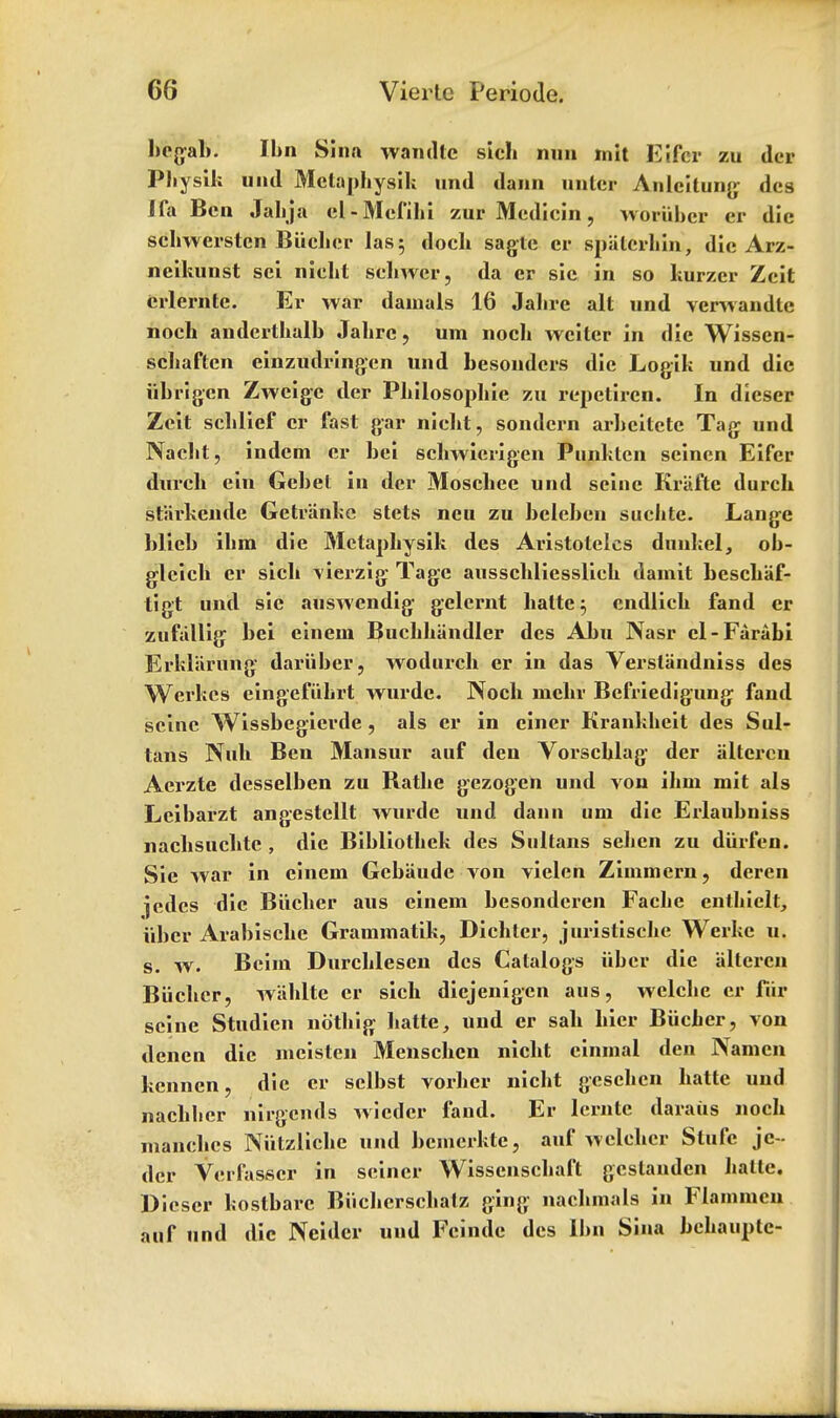 l»eg-al»- Ibn Sina wandtc sicb nun mit Eifcr zu des Physih uiul Mctapbysili und dann unter Anlcitung- des J fa Ben Jabja cl-Mefibi zur Medicin, woriibcr cr die scbwersten Biieber las; doch sagte cr spalcrbin, die Arz- neikunst scl niebt sebwer, da er sic in so kurzer Zeit crlernte. Er war dainals 16 Jalire alt und vcrwandte noch andertbalb Jabrc, um noch weiter in die Wissen- scliaftcn einzudringen und besoudcrs die Logil; und die iibrigen Zwcigc der Pliilosophie zu repetircn. In dicser Zeit scblief er fast gar niebt, sondcrn arbeitctc Tag- und Naclit, indem er bei sebwicrigen Punklen seinen Eifer durcb ein Gebet in der Moschee und seine Kriifte durch starkende Getr'anbe stets neu zu beleben suclite. Lange blieb ihra die Metaphysik des Aristoteles dunkel, ob- g-lcicb er sicb \ierzig Tage ausscbliesslicb damit bescbaf- tigt und sie auswendig g-elcrnt balle; endlicb fand er zufallig bei cinein Bucbbandler des Abu Nasr el-Farabi Erklarung dariiber, wodurcb er in das Verstandniss des Werkes eingefiibrt wurde. Nocb niebv Befriedigung- fand seine Wissbegicrde , als er in cincr Krankbeit des Sul- tans Nub Ben Mansur auf den Vorscblag* der aitcrcn Aerzte desselben zu Ratbe gezogen und von ibin mit als Leibarzt angestellt wurde und dann um die Erlaubniss nacbsuclite , die Bibliotbck des Sultans seben zu diirfen. Sie war in cincin Gcbaude von vielen Zimmcrn, dercn jedes die Biicber aus einem besonderen Fache entbiclt, uber Arabiscbe Grammatik, Dicbter, jurisliscbe Werkc u. s. w. Beirn Durcblescn des Catalogs iiber die aitcrcn Biicber, w'ablte er sicb dicjenigen aus, welcbe er fur seine Studien notbig batte, und er sab bier Biicber, von denen die mcistcn Menschcn nicbt cinmal den Namen kennen, die er sclbst vorber niebt gescben batte und nacbber nirgends wiedcr fand. Er lcrntc daraus nocb mancbes Niitzlicbe und bemcrkte, auf welcbcr Stufc jc- dcr Verfasfier in seiner Wissenscbaft gestauden liatte. Diescr bostbarc Biiclierscbatz ging nacbmals in Flammcn auf und die Ncidcr und Fcinde des Ibn Sina bebauptc-