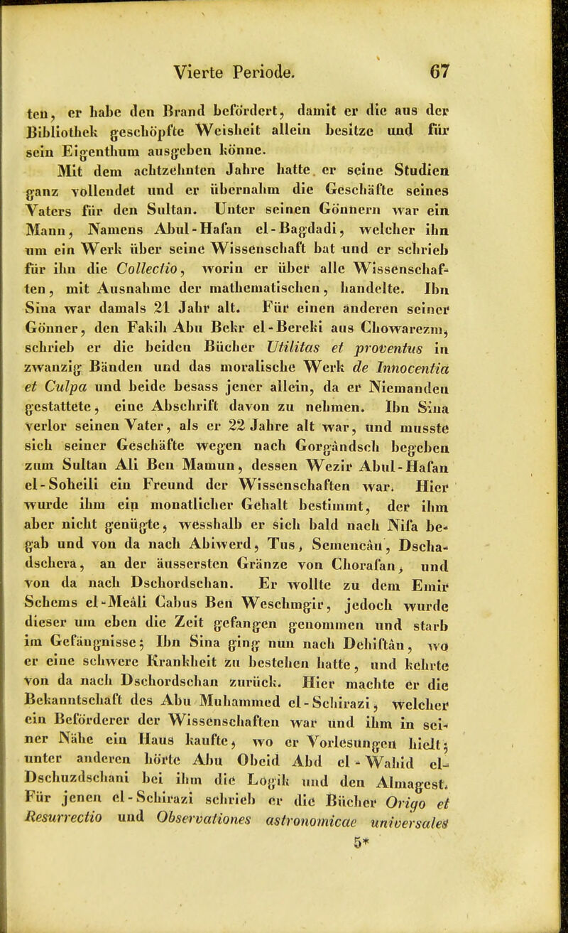 ten, er babe den Brand befdrdert, damit er die aus dei* Bibliothek gesehdpftc Wcisbeit allein besitzc und fur sein Eigenthum ausgeben kdnne. Mit dem achtzehnten Jabrc batte. er seine Studicn ganz volleudet und er iibcrnabm die Gescbafte seines Vaters fiir den Sultan. Unter seinen Gdnhern war ein Mann, Namcns Abul-Hafan el-Bagdadi, weleher ihn um ein Werk iiber seine Wissenschaft bat und er scbrieb fiir ibn die Collectio, worin er uber alle Wissenschaf- ten, mit Ausnabmc der inatbcmatiscben, bandelte. Ibn Sina war danials 21 Jabr alt. Ftti* eincn anderen seiner Gdnner, den Fakih Abu Bekr el-Bereki aus Cbowarezni, scbrieb er die beiden Biicber JJtilitas et proventus in zwanzig Banden und das moralische Werk de Innocentia et Culpa und beide besass jencr allein, da er Niemanden gestattete, eine Abscbrift davon zu nebmen. Ibn Sina verlor seinen Vater, als er 22 Jahre alt war, und musste sich seiner Gescbafte wegen nach Gorgandsch begeben zum Sultan Ali Ben Mamun, dessen Wezir Abul-Hafan el-Soheili ein Freund der Wissenschaften war* Hier wurde ibm ein monatlicber Gcbalt bestimmt, der ibm aber nicht geniigtc, wCsshalb er sicb bald nach Nifa be- gab und von da nach Abiwerd, Tus, Scmencan , Dscba- dschera, an der ausserstcn Granze von Choral'an> und Von da nach Dschordschan. Er wollte zu dem Emir Schems el-Meali Cabus Ben Wcscbmgir, jedocb wurde dieser um eben die Zeit gefangen genommen und starb im Gefiiugnisse; Ibn Sina ging nun nach Dehiftan, wo er cine schwere Krankheit zu bestehen hatte , und kebrte Von da nach Dschordschan zuriick. Hier machte er die Bekanntschaft des Abu Mubammed el - Schirazi i weleher ein Befdrderer der Wissenschaften war und ibm in sen ner JNahe ein Haus kaufte, wo er Vorlesungen Welti unter anderen horte Abu Obcid Abd el - Wahid el- Dschuzdschani bci ibm die Logik und den Almagest, Fiir jenen el-Schirazi scbrieb er die Biicber Origo et Resurrectio und Observations astronomicae universale* 5*