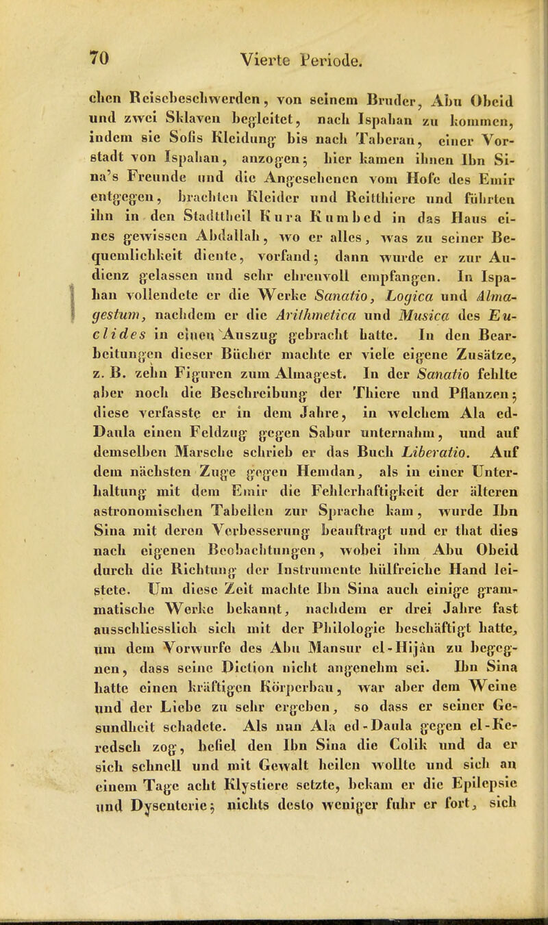 chcn Rciscbcschwerdcn, von scincm Brudcr, Abu Obcid und zwci Sklavcn beglcitct, nach Ispahan zu kommen, iudcm sic Sons Klcidung bis nach Taberan, einer Vor- stadt von Ispahan, anzog-cn; hicr kamcn ihnen Ibn Si- na's Freunde und die Angeschencn voin Hofe des Emir entgcgcu, brachtcn Klcidcr und Reitthiere und fuhrlcn ihn in den Stadtthcil Kura K urn bed in das Haus ci- ncs gewissen Abdallah, wo er allcs, was zu seiner Be- quenilichkeit diente, vorfand; dann wurde er zur Au- dicnz gelasscn und schr ehrcnvoll empfangen. In Ispa- han vollendctc er die Werke Sanatio, Logica und Abrid- ges turn, nachdem er die Ariihmetica und Musica des Nu- clides in ciuen Auszug gebracht hattc. In den Bear- beitungcn diescr Biicher inachtc er vide eigene Zusatze, z. B. zelm Figuren ziun Almagest. In der Sanatio fehlte aber noch die Beschrcibung der Thierc und Pflanzenj dicse verfasste er in dem Jahre, in welchem Ala ed- Daula eincn Feldzug gegcn Sabur unternahm, und auf demselben Marsche schrieb er das Buch Liberatio. Auf dem nachstcn Zuge gegen Hemdan, als in einer Untcr- haltung mit dem Emir die Fehlcrhaftigkcit der altcren astronomischen Tabellen zur Sprache kam, wurde Ibn Sina mit deren Verbesserung beauftragt und er that dies nach eigenen Bcobachtungen, wobei ihm Abu Obeid durch die Riehtung der Instrumentc hiilfreiche Hand lei- stete. Um dicse Zeit machte Ibn Sina auch einige gram- matische Werke bckannt, nachdem er drei Jahre fast ausschlicsslich sich mit der Philologie beschaftigt hatte, um dem Vorwurfe des Abu Mansur cl-Hijan zu begcg- nen, dass seine Diction nicht angenehm sei. B>n Sina hatte einen kiaftigcn Korpcrbau, war aber dem Weine und der Liobc zu sehr ergcbcn, so dass er seiner Gc- sundhcit schadcte. Als nun Ala ed-Daula gcgen el-Kc- redsch zog, hcfiel den Ibn Sina die Colik und da er sich schnell und mit Gewalt hcilcn wollte und sich an cinem Tagc acht Klystierc setzte, bekam er die Epilcpsie und Dysenteric3 nichts dcslo weniger fuhr cr fort, sich