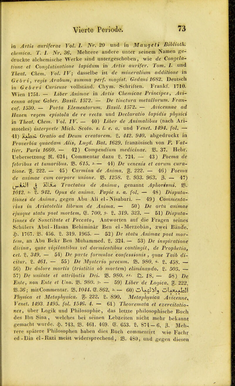 in Artis auriferae Vol. I. Nr. 20 und in Mangeti Biblioth. ckemica. T. I. Nr. 36. Mehrere andere unter seinem Namen ge- druckte alchemische Werke sind untergeschoben, wie de Congela- tione et Conglutinatione lapidum in Artis aurifer. Tom. I. und Theat. Chem. Vol. IV; dasselbe isl de mineralium additione in Gebri, regis Arabum, summa perf. magist. Gedani 1682. Deutsch in Geberi Curieuse vollstand. Chym. Schriften. Frankf. 1710. Wien 1751. — Liber Animae in Artis Chemicae Principes, Avi- cenna atque Geber. Basil. 1572. — De tin dura metallorum. Fran- cof. 1530. — Porta Elementornm. Basil. 1572. — Avicennae ad Hasen regem epislola de re recta und Declaratio lapidis physici in Theat. Chem. Vol. IV. — 40) Liber de Animalibus (nach Ari- stoteles) interprete Mich. Scolo. s. I. e. a. und Venet. 1494. fol. — 41) xxlasi Oratio ad Deum creatorem. £. 442. 940. abgedruckt in Proverbia guaedarn Alls, Lugd. Bat. 1629. franzdsisch von P. Vat- tier. Paris 1660. — 42) Compendium medicinae. 23. 37. Hebr. Uebersetzung SR. 624; Cotnmentar dazu £. 724. — 43) Poema de febribus et tumoribus. 23. 615. *— 44) De venenis et eorum cura- tione. % 222. — 45) Carmina de Anima. % 222. — 46) Poema de animae cum corpore unione. S3. 1258. S. 933. 963. 3. — 47) IjwiuM J *!liu> Tractatus de Anima, genannt Aphorismi. 23. 1012. 3- C. 942. Opus de anima. Papie s. a. fol. — 48) Disputu-- tiones de Anima, gegen Abu Ali el-Nisaburi. — 49) Commeida- rius in Aristotelis librum de Anima. — 50) De ortu animae ejusque statu post mortem. (S. 700. 9- £. 319. 323. — 51) Disputa- tiones de Sunctitaie et Peccato, Antworten auf die Fragen seines Schiilers Abul-Hasan Behiminar Ben el-Merzoban, zwei Bande. £. 1767. 23. 456. S. 319. 1965. — 52) De statu Animae post mor- tem, an Abu Bekr Ben Muhammed. g. 324. — 53) De inspiratione divina, quae vigilantibus vel dormientibus contingit, de Prophelia, cet. C. 349. — 54) De parte formulae confessionis , quae Taib di- cilur. £. 461. — 55) De Mysterio precum. 23. 980. 4. £. 458. — 56) De dolore mortis (tristitia ob mortem) eliminando. £. 505. — 57) De unilale et aitributis Dei. 23. 980. ■ 18. — 58) De Enle, non Enie et Vno. S3. 980. 9- — 59) Liber de Logica. ft. 222. 23.36; mitCommentar. 23.1044. ($.862. =>■ — 60) ^Va^I^ oUjuxIaJ! Physica et Metaphysica. ft. 222. £. 890. Metaphysica AvicenneK Venet. 1493. 1495. fol. 1546. 4. — 61) Theoremata et exercitatio- nes, iiber Logik und Philosophic, das letz,te philosophische Buch des Ibn Sina, welches bei seinen Lebzehen niclit mehr bekannt gemacht wurde. £. 743, 23. 461, 469- @. 653. S, 874 — 6, 3. Meh-. rere spiitere PhHosophen haben dies Buch commentjrt -\vie Fachr ed-Din el-Razi meist -widersprcchcnd, 23. 480, und gegen diesen