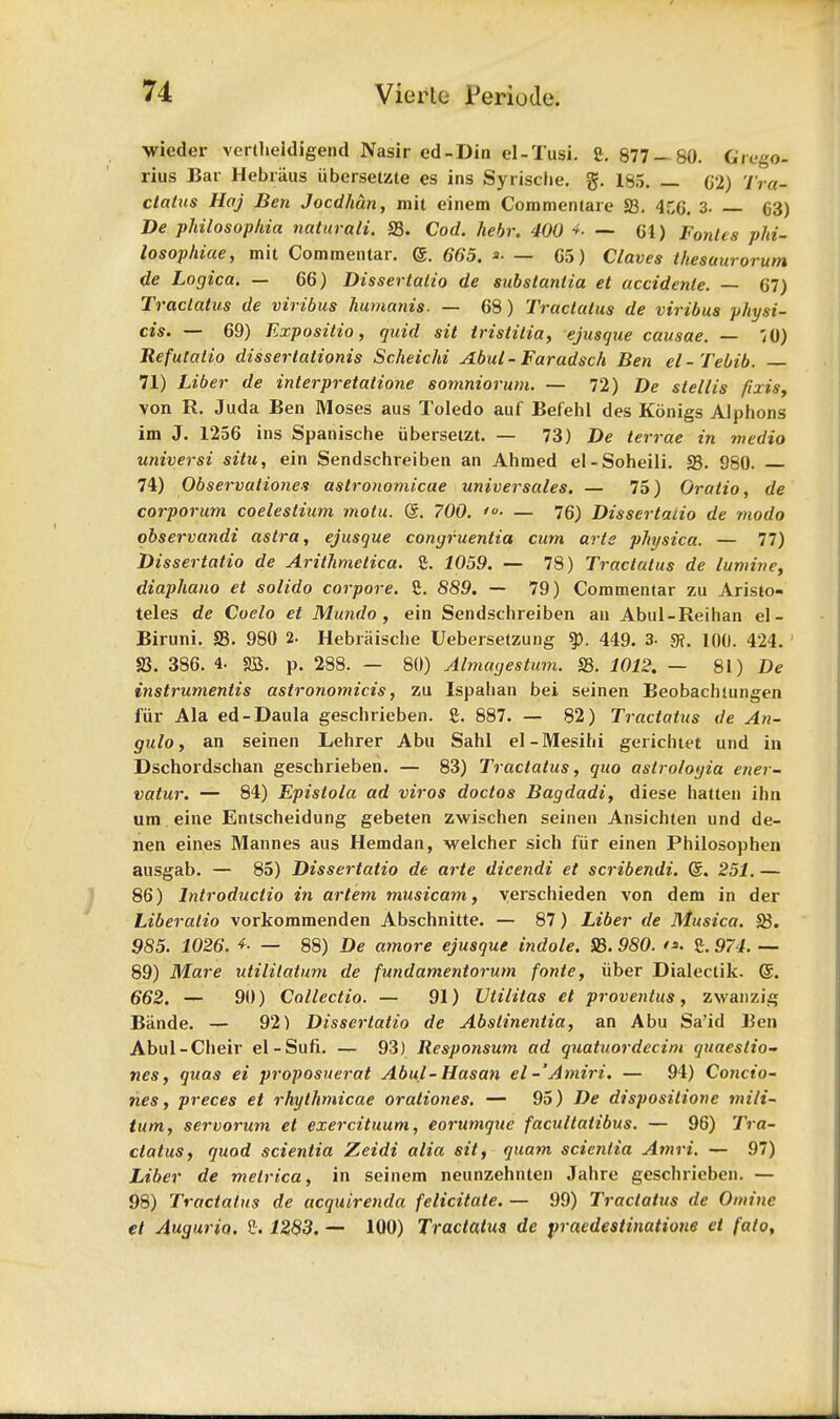 wieder vertlieidigend Nasir ed-Din el-Tusi. S. 877 — 80. Grego- rius Bar Hebraus iibersetzte es ins Syrische. g. 185. — C2) Tra- ctatus Haj Ben Jocdhan, mit einem Commenlare S3. 4f,6. 3- 63) De philosophia naturali. S3. Cod. hebr. 400 — 61) Pontes phi- losophiae, mit Commentar. <g. 665. »■ — G5) Claves Ihesuurorum de Logica. — 66) Dissertatio de substantia et accidenle. — 67) Tractatus de viribus humanis. — 68) Tractatus de viribus physi- cis. — 69) Expositio, quid sit tristitia, ejusque causae. — 70) Refutatio disserlationis Scheichi Abut- Faradsch Ben el-Tebib. 71) Liber de interpretation somniorum. — 72) stellis fixis, von R. Juda Ben Moses aus Toledo auf Befehl des Konigs Alphons im J. 1256 ins Spanische iibersetzt. — 73) De terrae in medio universi situ, ein Sendschreiben an Ahmed el-Soheili. S3. 980. 74) Observationes astronomicae universales. — 75) Oratio, de corporum coelestium mqtu. Gr. 700. — 76) Dissertaiio de modo observandi astra, ejusque congruentia cum arte physica. — 77) Dissertaiio de Arithmetica. C. 1059. — 78) Tractatus de lumine, diaphano et solido corpore. 5. 889. — 79) Commentar zu Aristo- teles de Coelo et Mundo , ein Sendschreiben an Abul-Reihan el- Biruni. S3. 980 2. Hebraische Uebersetzung 449. 3. g?. 100. 424. 2J. 386. 4. SB. p. 288. — 80) Almagestum. S3. 1012. — 81) De instrumentis astronomicis, zu Ispahan bei seinen Beobachtungen fur Ala ed-Daula geschrieben. g. 887. — 82) Tractatus de An- gulo, an seinen Lehrer Abu Sahl el-Mesihi gerichtet und in Dschordschan geschrieben. — 83) Tractatus, quo astrologia ener- vatur. — 84) Epistola ad viros doctos Bagdadi, diese hatten ihn um eine Entscheidung gebeten zwischen seinen Ansichten und de- nen eines Mannes aus Hemdan, welcher sich fiir einen Philosophen ausgab. — 85) Dissertatio de arte dicendi et scribendi. d. 251. — 86) lntroductio in artem musicam, yerschieden von dem in der Liberalio vorkommenden Abschnitte. — 87) Liber de Musica. 23. 985. 1026. *• — 88) De amore ejusque indole. S3.980. i*. £. 974. — 89) Mare utilitatum de fundamentorum fonte, uber Dialectik. @. 662. — 90) Callcctio. — 91) Utililas el proventus, zwanzig Bande. — 92) Dissertatio de Abstinentia, an Abu Sa'id Ben Abul-Cheir el-Sufi. — 93) Responsum ad quatuordecim quaestio- nes, quas ei proposuerat Abul-Hasan el - Amiri. — 94) Condo- nes, preces et rhythmicae orationes. — 95) De dispositione mili- tum, servorum et exercituum, eorumque facultaiibus. — 96) Tra- ctatus, quod scientia Zeidi alia sit, quam scientia Amri. — 97) Liber de metrica, in seinem neunzehnten Jahre geschrieben. — 98) Tractatus de acquirenda felicitate. — 99) Tractatus de Omine et Augurio. f. 1283. — 100) Tractatus de pracdestinatione et falo,