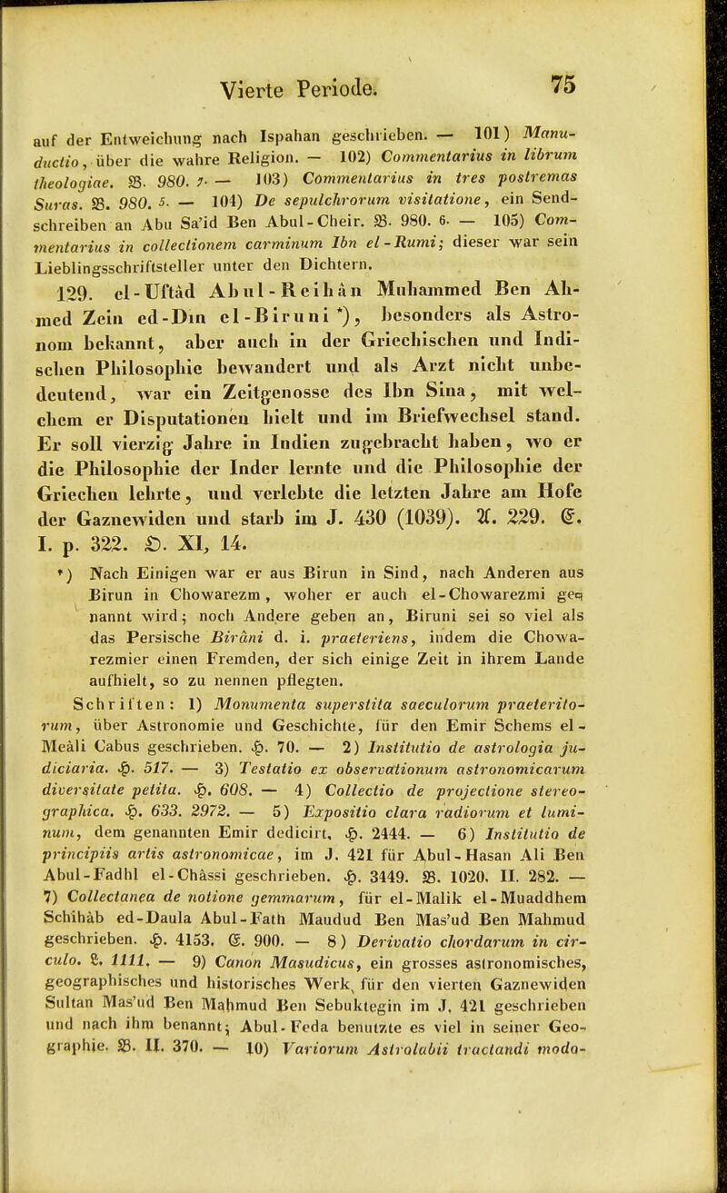 auf der Entweichung nach Ispahan geschrieben. — 101) Manu- ductio, iiber die wahre Religion. - 102) Commentarius in librum theologiae. 23. 980. 1- — J 03) Commentarius in tres postremas Suras. S3. 980. J- — 104) De sepulchrorum visilatione, ein Send- schreiben an Abu Sa'id Ben Abul-Cheir. 23. 980. 6. — 105) Com- mentarius in colleclionem carminum Ibn el-Rumi; dieser war sein Lieblingsschriftsteller unter den Dichtern. 129. cl-Uftad Ahul - Reihan Muliammed Ben Ah- med Zein ed-Din el-Biruni*), hesonders als Astro- nom hekannt, aber auch in der Griechischen nnd Indi- schen Philosophie bewandert und als Arzt nieht nnbe- deutend, Avar ein Zeitgenosse des Ibn Sina, mit wel- chcm er Disputationen hielt und im Briefwechsel stand. Er soil vierzig Jahre in Indien zugebracht haben, wo er die Philosophie der Inder lerntc und die Philosophie der Griechen lchrte, und verlehte die letzten Jahre am Hofe der Gaznewiden und starb im J. 430 (1039). 2C. 229. <£. I. p. 322. £). XI, 14. *) Nach Einigen war er aus Birun in Sind, nach Anderen aus Birun in Chowarezm, woher er auch el-Chowarezmi geq nannt wird; noch Andere geben an, Biruni sei so viel als das Persische Birani d. i. praeteriens, indem die ChoAva- rezmier einen Fremden, der sich einige Zeit in ihrem Lande aufhielt, so zu nennen pflegten. Schrii'ten: 1) Monumenta snperstita saeculorum praeterito- rum, iiber Astronomie und Geschichte, fur den Emir Schems el- Meali Cabus geschrieben. 70. — 2) Institutio de astrologia ju- diciaria. 517. — 3) Testatio ex observationum astronomicarum diversiiate petita. ■Sq. 608. — 4) Collectio de projectione stereo- (jraphica. 6*33. 2972. — 5) Expositio clara radiorum et lumi- num, dem genannten Emir dedicirt, 2444. — 6) Institutio de principiis artis astronomicae, im J. 421 fur Abul-Hasan Ali Ben Abul-Fadhl el-Chassi geschrieben. £. 3449. S3. 1020. II. 282. — 7) Collectanea de notione <jemmarum, fur el-Malik el-Muaddhem Schihab ed-Daula Abul-Fath Maudud Ben Mas'ud Ben Mahmud geschrieben. £. 4153. <S. 900. — 8) Derivatio chorda rum in cir- cular £. 1111. — 9) Canon Masudicus, ein grosses aslronomisches, geographisches und historisches Werk, fur den vierten Gaznewiden Sultan Mas'ud Ben Mahmud Ben Sebuktegin im J. 421 geschrieben und nach ihm benannt; Abul-Fcda benutzte es viel in seiner Geo- graphic 23. II. 370. — JO) Variorum Aslrolabii tractandi modo-