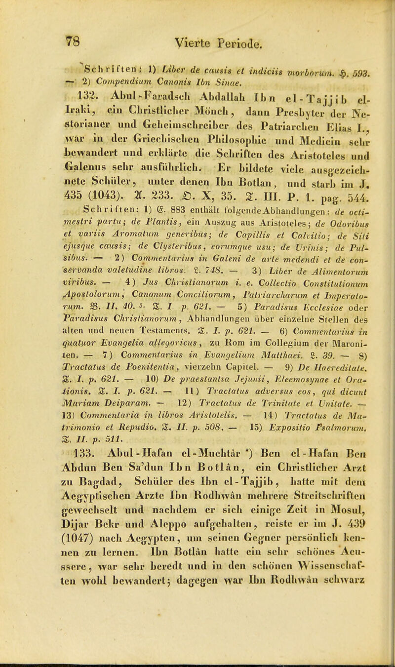 Schriften; 1) Liber de causia et indiciia viorborum. £. &98. — 2) Compendium Canonis lbn Sinue. 132. AbuUFaradseh Abdallah lbn el-Tajjib el- liahi, cin Christlichcr Moncb , dann Presbyter der Ne- storiaucr und Gebeimscbrciber des Patriarchen Ellas I. war in der Gricchisehcn Philosophic und Mediein sehr bewaudert und erklartc die Sehril'tcn des Aristotclcs und Galenus sehr ausfiihrlich. Er bildete viclc ausgezeieh- netc Schiller, unter denen lbn Botlan, und slarb im J. 435 (1043). 3. 233. £). X, 35. 2. III. P. t. pag. 544. Schriften: 1) <g. 883 enthalt folgendeAbhandlungen: de octi- mestri partu; de Plantis, ein Auszug aus Aristoteles; de Odoribus et variis Aromatum generibus; de Capillis et Calvitio; de Sili ejusque causis; de Clysteribus, eorumque usu; de XJrtnia; de Pul- sibus. — 2) Commentarius in Galeni de arte medendi et de con- servanda valeludine libros. 2. 748. — 3) Liber de Alimentorum viribus. — 4) Jus Chrislianorum i. e. Collectio Constitutionum Apostolorum, Canonum Conciliorum, Patriarcharum et Imperato- rnm. S3. II, 40. 5. £. / p. 621. — 5) Paradisus Ecclesiae oder Paradisus Christianorum, Abhandlungen iiber einzelne Stellen des alten und neuen Testaments. Z. I. p. 621. — 6) Commentarius in quatuor Evangelia allegoricus, zu Rom im Collegium der Maroni- ten. — 7) Commentarius in Evangelium Malthaei. £. 39. — 8) Tractatus de Poenitentia, vierzehn Capiiel. — 9) De llaer edit ate. S. I. p. 621. — 10) De praeslantia Jejunii, Eleemosynae et Ora- iionis. SL I. p. 621. — 11) Tractatus adversus eos, qui dicunt Murium Deiparam. — 12) Tractatus de Trinilute et Vnitate. — 13) Commentaria in libros Aristolelis. — 14) Tractatus de Ma- trimonio et Repudio. Z. II. p. 508. — 15) Expositio Psalmorum. Z. II. p. 511. 133. Abul-Hafan ei-Muchtar *) Ben cl-Hafan Ben Abdun Ben Sa'dun lbn Botlun, ein Christlicher Arzt zu Bag-dad, Schiiler des lbn cl-Tajjib, hatte mit dem Aegiyptischen Arzte lbn Rodhwan mehrere Strcitschriflen gewechsclt und nachdern cr sich cinigc Zeit in Mosul, Dijar Bchr und Aleppo aufgehalten, reiste cr im J. 439 (1047) nach Aegyptcn, urn seincn Gcguer pcrsonlich hen- ncn zu lernen. lbn Botlun haltc ein sehr sehones Acu- sserc, war sehr bcredt und in den schoucn Wisscnsohaf- tcn wohl bewandertj dag-cg-cn war lbn Rodhwan schwarz