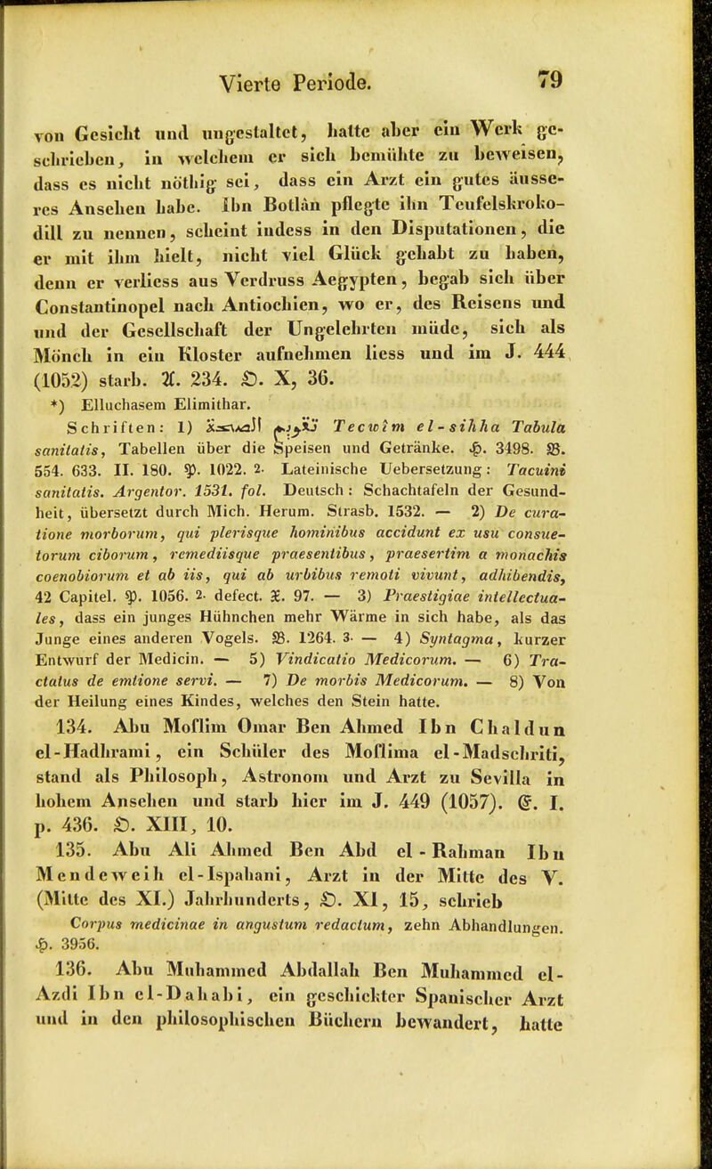 von Gcsicht and uugcstaltct, haltc aber cin Werk gc- schricbcn, in welchcm er sich bcmiihte zu beAveisen? dass es nicht nothig sci, (lass ein Arzt ein gutes iiusse- rcs Anselieu babe. Ibn Botlan pflcgtc ibn Teufelskroko- dill zu nenncn, scbcint indess in den Disputationen, die er mit ibm hielt, nicht viel Gliick gchabt zu baben, denn er verlicss aus Verdruss Aegypten, begab sicb iiber Constantinopel nacb Antiochien, wo er, des Reisens und und der Gescllscbaft der Ungelebrten miidc, sicb als Monch in ein Kloster aufnehmen liess und im J. 444 (1052) starb. %. 234. £>. X, 36. *) Elluchasem Elimithar. Schriften: 1) X^^aM *>jyi? Tecwim el-sihha Tabula sanitatis, Tabellen iiber die Speisen und Getranke. 3498. 35. 554. 633. II. 180. 1022. 2. Lateinische Uebersetzung: Tacuini sanitatis. Argentor. 1531. fol. Deutsch: Schachtafeln der Gesund- heit, iibersetzt durch Mich. Herum. Strasb. 1532. — 2) De cura- iione morborum, qui plerisque homiriibus accidunt ex usa consue- toruni ciborum, remediisque praesentibus, praesertim a monachis coenobiorum et ab Us, qui ab urbibus remoii vivunt, adhibendis, 42 Capitel. 1056. 2. defect. £. 97. — 3) Praestigiae intellectua- ls, dass ein junges Hiihnchen mehr Warme in sich habe, als das Junge eines anderen Vogels. S3. 1264. 3- — 4) Syntagma, kurzer Entwurf der Medicin. — 5) Vindicatio Medicorum. — 6) Tra- ctatus de emlione servi. — 7) De morbis Medicorum. — 8) Von der Heilung eines Kindes, welches den Stein hatte. 134. Abu Mofliin Omar Ben Ahmed Ibn Chaldun el-Hadhrami, ein Schiiler des Moflima el-Madschriti, stand als Philosoph, Astronom und Arzt zu Sevilla in bohem Ansehen und starb bier im J. 449 (1057). @. I. p. 436. £). XIII, 10. 135. Abu Ali Ahmed Ben Abd el - Rahman Ibu Mcndeweih cl-Ispahani, Arzt in der Mitte des V. (Mitte des XI.) Jahrhunderts, £). XI, 15, schrieb Corpus medicinae in angustum redaclum, zehn Abhandlungen. £. 3956. 136. Abu Muhamincd Abdallah Ben Muhammcd el- Azdi Ibn cl-Dahabi, ein geschickter Spanischcr Arzt und in den philosophischen Biichcrn bewandert, hatte