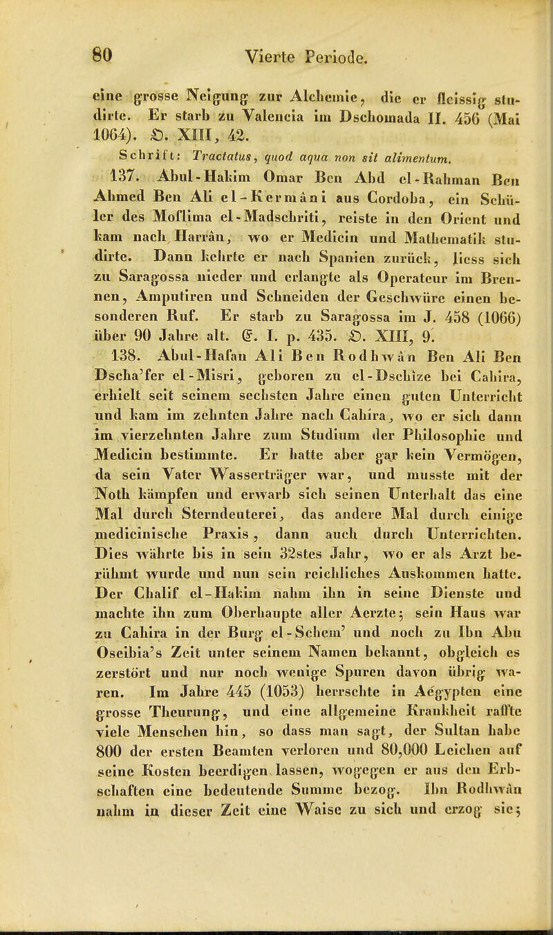 cine grosse Neigung zur Alchemie, die cr flcissig Slu- dirlc. Er starb zu Valencia im Dschoinada II. 456 (Mai 10G4). £). XIII, 42. Schrift: Tractatus, quod aqua non sit alimentum. 137. Abul- Hakim Omar Ben Abd el-Rahman Ben Ahmed Ben All el-Herman i aus Cordoba, ein Schil- ler des Moflima el-Madschriti, reiste in den Orient und ham nach Harran, wo er Mcdicin und Mathcmatik stu- dirte. Dann kehrte cr nach Spanien zuriick, Jicss sich zu Saragossa nieder und crlangte als Operatcur im Bren- nen, Amputircn und Schneiden der Geschwiire einen be- sonderen Ruf. Er starb zu Saragossa im J. 458 (1066) iiber 90 Jahre alt. (?. I. p. 435. £). XIII, 9. 138. Abul-Hafan All Ben Rodhwan Ben All Ben Dscha'fer el-Misri, gcboren zu el-Dschize bei Cahira, erhielt seit seincm seclistcn Jahre einen guten Unterricht und ham im zchntcn Jahre nach Cahira, wo er sich dann im vierzehnten Jahre zum Studium der Philosophie und Medicin bestimmtc. Er hatte aber gar hein Vcrmdgen, da sein Vater Wassertriiger war, und musste mit der Noth hampfen und erwarb sich scinen Unterhalt das eine Mai durch Sterndeuterei, das andere Mai durch einigc mcdicinische Praxis , dann auch durch Untcrrichtcn. Dies wahrte bis in sein 32stes Jahr, wo er als Arzt bc- riihmt wurde und nun sein reichliches Aushommcn hatte. Der Chalif el-Hakim nahm ihn in seine Dienste und machte ihn zum Oberhaupte aller Aerzte^ sein Haus war zu Cahira in der Burg el-Schem' und noch zu Ibn Abu Oseibia's Zeit unter seinem Namen bekannt, obgleicli es zerstort und nur noch wenigc Spuren davon iibrig- wa- ren. Im Jahre 445 (1053) hcrrschte in Acgypten eine grosse Theurung, und eine allgemeine Kranklieit rafl'te viclc Menschen bin, so dass man sagt, der Sultan babe 800 der erstcn Beamten verloren und 80,000 Lcichen auf seine Kosten beerdigen lassen, wogegen er aus den Erb- schaften eine bedeutende Summe bezog. Ibn Rodhwan lialun in dieser Zeit eine Waisc zu sich und erzog sic;