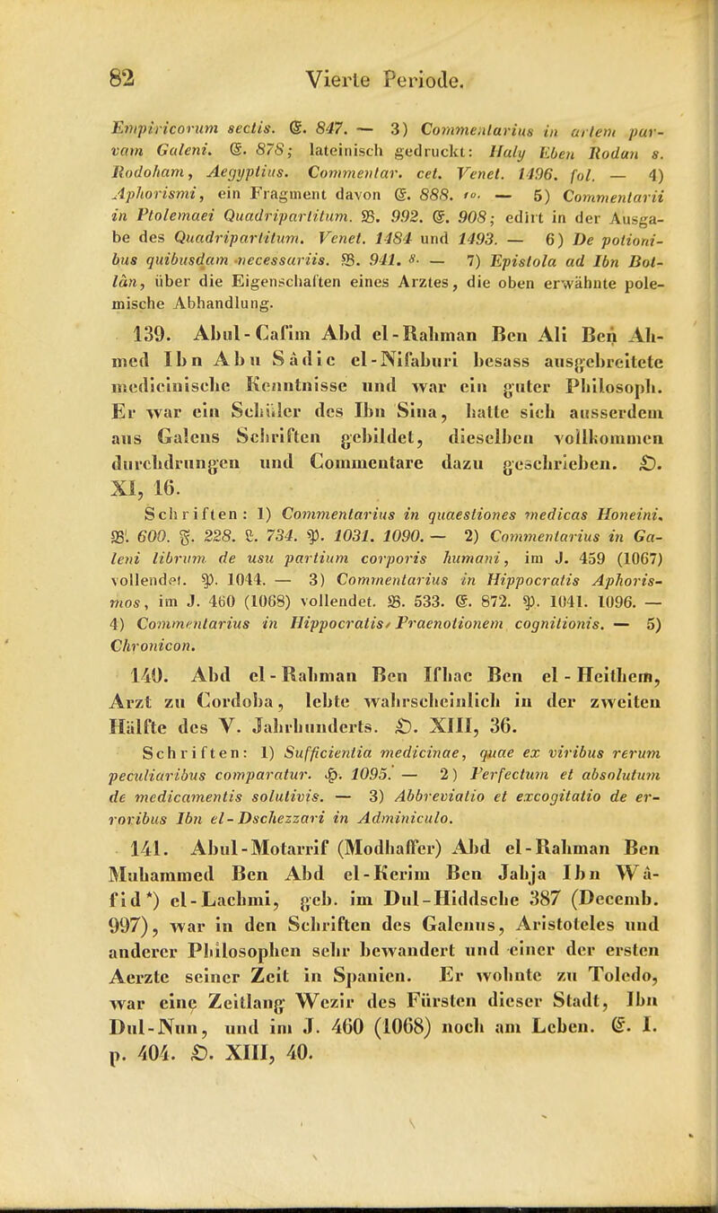 Empiricorum sectis. <S. 847. — 3) Comme.ilarius in urlem pur- vam Guleni. ©. 87S; lateinisch gedruckt: lluly Ebeji liodan s. Ilodoham, Aegyptius. Commentar. cel. Venet. 1496. fol. — 4) Aphorismi, ein Fragment davon @. 888. >°- — 5) Commentarii in Ptolemaei Quadripartitum. S3. 992. @. 908; edirt in der Ausga- be des Quadripartitum. Venet. 1484 und 1493. — 6) De potioni- bus quibusdam -necessariis. S3. 941. — 7) Epislola ad Ibn Bot- lan, iiber die Eigenschal'ten eines Arztes, die oben erwahnte pole- mische Abhandlung. 139. Abul-Cafiin Abd el-Rahman Ben Ali Ben Ah- med Ibn Abn Sadie el-Nifaburi hesass ausgebreitcte mediciuisehe Kenntnisse und war ein guter Philosoph. Er war ein Schiller des Ibn Sina, hatte sich ausserdem aus Galcns Schriften gebildet, diesclbcn voilkommen durchdrnngen und Commcntare dazu geschrieben. £). XI, 16. Schriften: 1) Commentarius in quaestiones medicas Honeini. S31. 600. g. 228. Z. 734. ty. 1031. 1090. — 2) Commentarius in Ga- leni iibntm de usu partium corporis humani, im J. 459 (1067) vollendfl. 1044. — 3) Commentarius in Hippocratis Aphoris- mos, im J. 460 (1068) voilendet. S3. 533. ®. 872. 1041. 1096. — 4) Commentarius in Hippocratis/ Pracnoiionem cognitionis. — 5) Chronicon. 140. Abd el - Rahman Ben Ifbac Ben el - Heithcm, Arzt zu Cordoba, lebte wabrscheinlicli in der zwciten Hiilfte des V. Jahrhunderts. £). XIII, 36. Schriften: 1) Sufficientia medicinae, quae ex viribus rerum peculiaribus comparatur. Jq. 1095. — 2) Ferfectum et absolution de mcdicamentis solutivis. — 3) Abbremalio et excogitalio de er- roribus Ibn el-Dscliezzari in Adminiculo. 141. Abul-Motarrif (Modhaffcr) Abd el-Rahman Ben Muhammed Ben Abd el-Kerim Ben Jabja Ibn Wa- fid*) cl-Lachmi, gcb. im Dul-Hiddscbe 387 (Decemb. 997), war in den Scbriften des Galenus, Aristoteles und anderer Philosophen sebr bewandert und eincr der erstcn Aerztc seiner Zcit in Spauien. Er wobntc zu Toledo, war eine Zeitlang Wezir des Furstcn dieser Stadt, Ibn Dnl-Nnn, und im J. 460 (1068) noch am Lcben. (£. I. p. 404. ID. XIII, 40. s