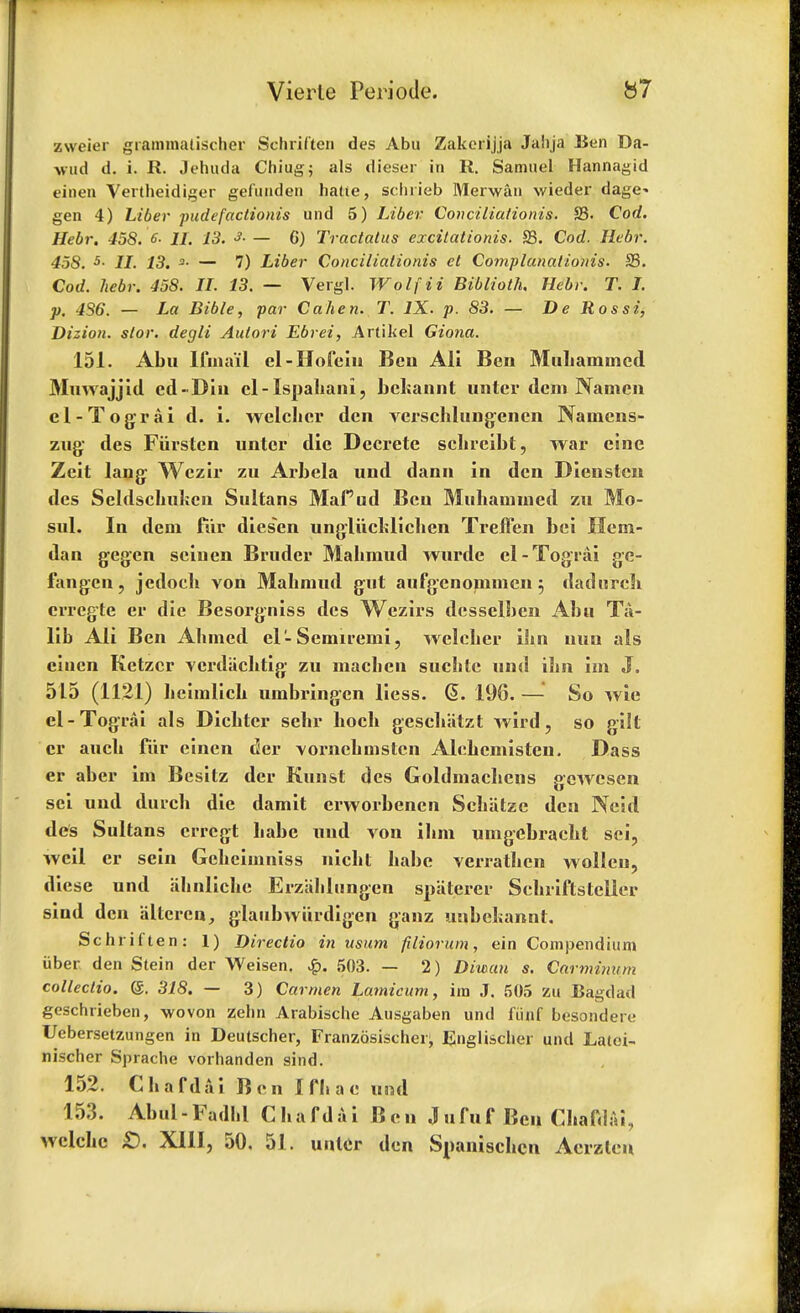 zweier giammatischer Schriften des Abu Zakerijja Jaiija Ben Da- vud d. i. R. Jehutla Chiug; als dieser in R. Samuel Hannagid einen Vertheidiger gefuuden hatte, schrieb Merwan wieder dage* gen 4) Liber pudefactionis und 5) Liber Conciliationis. S3. Cod. Hebr. 458. 6- 11. 13. * — 6) Tractatus excitationis. 33. Cod. Hebr. 458. 5- II. 13. 3- — 7) Liber Conciliationis et Complunationis. S3. Cod. hebr. 458. II. 13. — Vergl. Wolf it Biblioth. Hebr. T. I. p. 4S6. — La Bible, par Calien. T. IX. p. 83. — De Rossi, Dizion. stor. degli Aulori Ebrei, Artikel Giona. 151. Abu llina'ii el-HofcIn Bcu Ali Ben Muhamincd Mmvajjid ed-Diu cl-Ispahani, bckannt untcr dcm Namen el-Tograi d. i. welchcr den verschlungencn Naincns- zug des Fiirsten untcr die Dccrete schreibt, war cine Zeit lang Wczir zu Arbela und dann in den Diensten des Seldscliukcn Sultans Mafud Ben Mubamined zu Mo- sul. In dem fur diesen ungliichlichen TrelTen bei Hern- dan gegen scinen Bruder Mabmud wurde el-Tograi gc- fangen, jedoch von Mabmud gut aufgenonimen $ dadnrch errcgte er die Besorgniss des Wczirs dcsselben Abu Ta- lib Ali Ben Ahmed el-Semiremi, welelier ilin nun als cincn Ketzcr vcrdachtig zu machen suchlc und ibn im J. 515 (1121) licimlich umbringen liess. @. 196. — So wie el-Tograi als Dicbtcr sclir boch gescbatzt wird, so gilt er aucb fur einen der vornchmstcn Alehemisten. Dass er aber im Besitz der Kunst des Goldmaclicns gewcsen sei und durcb die damit erworbencn Scbiitze den Neid des Sultans erregt babe und von ihm umgebracht sei, weil er sein Gebcimniss nicbt babe verratben wollcu, diese und iihnliche Erzahlungen spiiterer Sehriftstcller siud den altcrcn, glaubwiirdigen ganz unbehannt. Schriften: 1) Directio in usum filiorum, ein Compendium iiber den Stein der Weisen. £. 503. — 2) Diwan s. Carminum colleclio. @. 318. — 3) Carmen Lamicum, im J. 505 zu Bagdad geschrieben, wovon zebn Arabische Ausgaben und fiinf bosondert; Uebersetzungen in Deutscher, Franzosischei^ Englischer und Latoi- nischer Sprache vorhanden sind. 152. Chafdai Ben I fli a e una 153. Abul-Fadlil Cbafdai Ben Jufuf Ben Chafdai, wclchc £>. XIII, 50. 51. untcr den Snaniscl icn Acrzleu