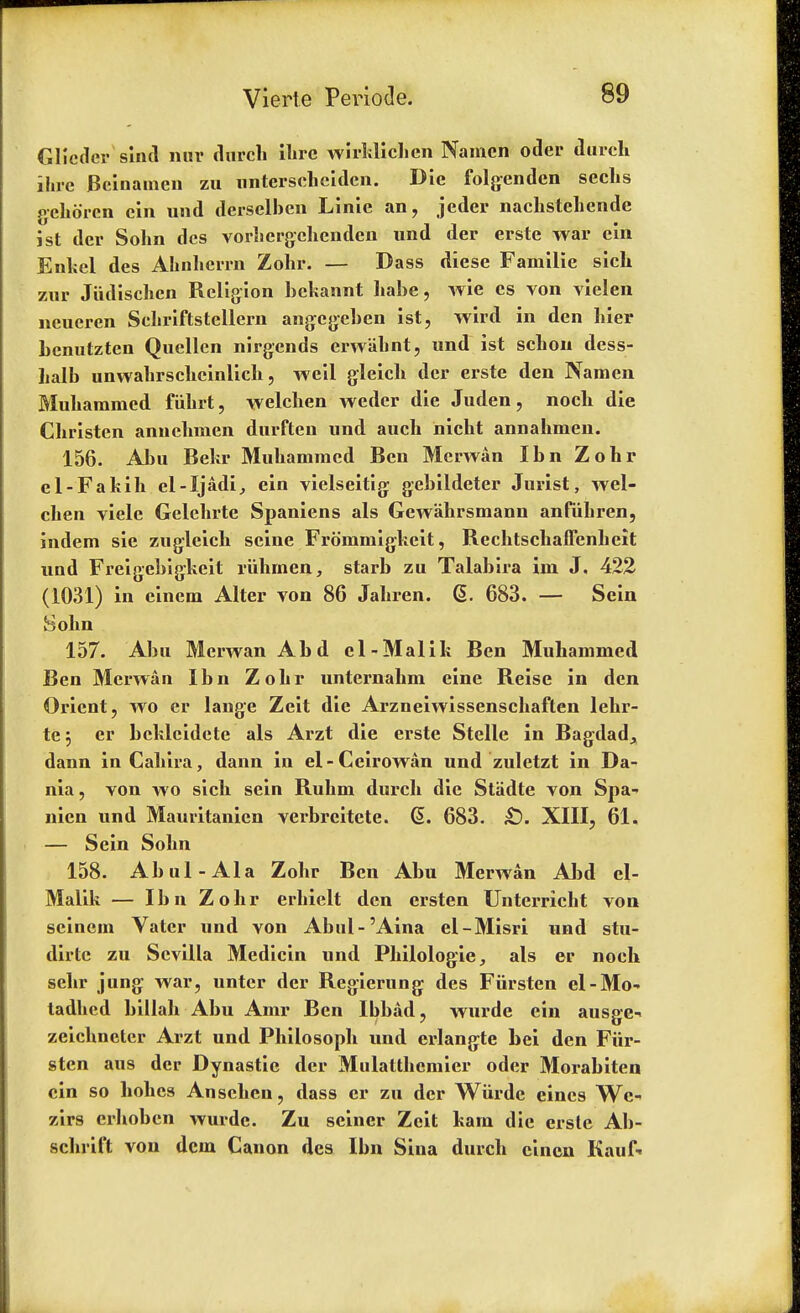 Glicdcr siiul nur (lurch Hire wirklichcn Namcn oder durch ilne Beinamen zu nnterscheiden. Die folgendcn sechs gehoren ein und derselhen Linie an, jeder nachstehende ist dcr Sohn dcs vorhergchendcn und der erste war ein Enkel des Ahnhcrrn Zohr. — Dass diese Familie sick zur Jiidischen Religion hckannt liabe, wie es von vielen neucren Schriftstellern angcgcben ist, wird in den liier benutzten Quellen nirgends erwahnt, und ist sclion dess- halb unwahrschcinlich, weil gleich dcr erste den Namen Muhammed fiihrt, welchen weder die Juden, nocli die Christen annchmen durfteu und auch nicht annahmen. 156. Abu Bekr Muhamracd Ben Merwan Ibn Zohr el-Fakih el-Ijadi, ein vielseitig gebildeter Jurist, wel- chen viele Gelchrte Spaniens als Gewahrsmann anfuhren, indem sie zugleich seine Frommigkeit, Rechtschaffenheit und Freigebigkeit riihrnen, starb zu Talabira im J. 422 (1031) in einem Alter von 86 Jahren. @. 683. — Sein Sohn 157. Abu Merwan Abd el-Malik Ben Muh Ben Merwan Ibn Zohr unternahm eine Reise in den Orient, wo er lange Zeit die Arzneiwissenschaften lehr- te j er bckleidete als Arzt die erste Stelle in Bagdad^ dann in Cahira, dann in el-Ceirowan und zuletzt in Da- nia, von wo sich sein Ruhm dui'ch die Stiidte von Spa- nien und Mauritanien verbrcitete. G>. 683. £). XIII, 61. — Sein Sohn 158. Abul-Ala Zohr Ben Abu Merwan Abd el- Malik — Ibn Zohr erhielt den ersten Unterricht von scinein Vater und von Abul-'Aina el-Misri nnd stu- dirtc zu Scvilla Medicin und Philologie, als er noeh sehr jung war, untcr dcr Regierung des Fiirsten el-Mo- tadhed billah Abu Amr Ben Ibbad, wurde ein ausge- zeichnetcr Arzt und Philosoph vmd erlangte bci den Fiir- sten aus dcr Dynastie der Mulatthcmier oder Morabiten cin so hohcs Ansehcn, dass er zu dcr Wurde eincs Wc- zirs erhobcn wurde. Zu seiner Zeit kam die ersle Ab- schrift von dcin Canon des Ibn Sina durch cincn Kauf«