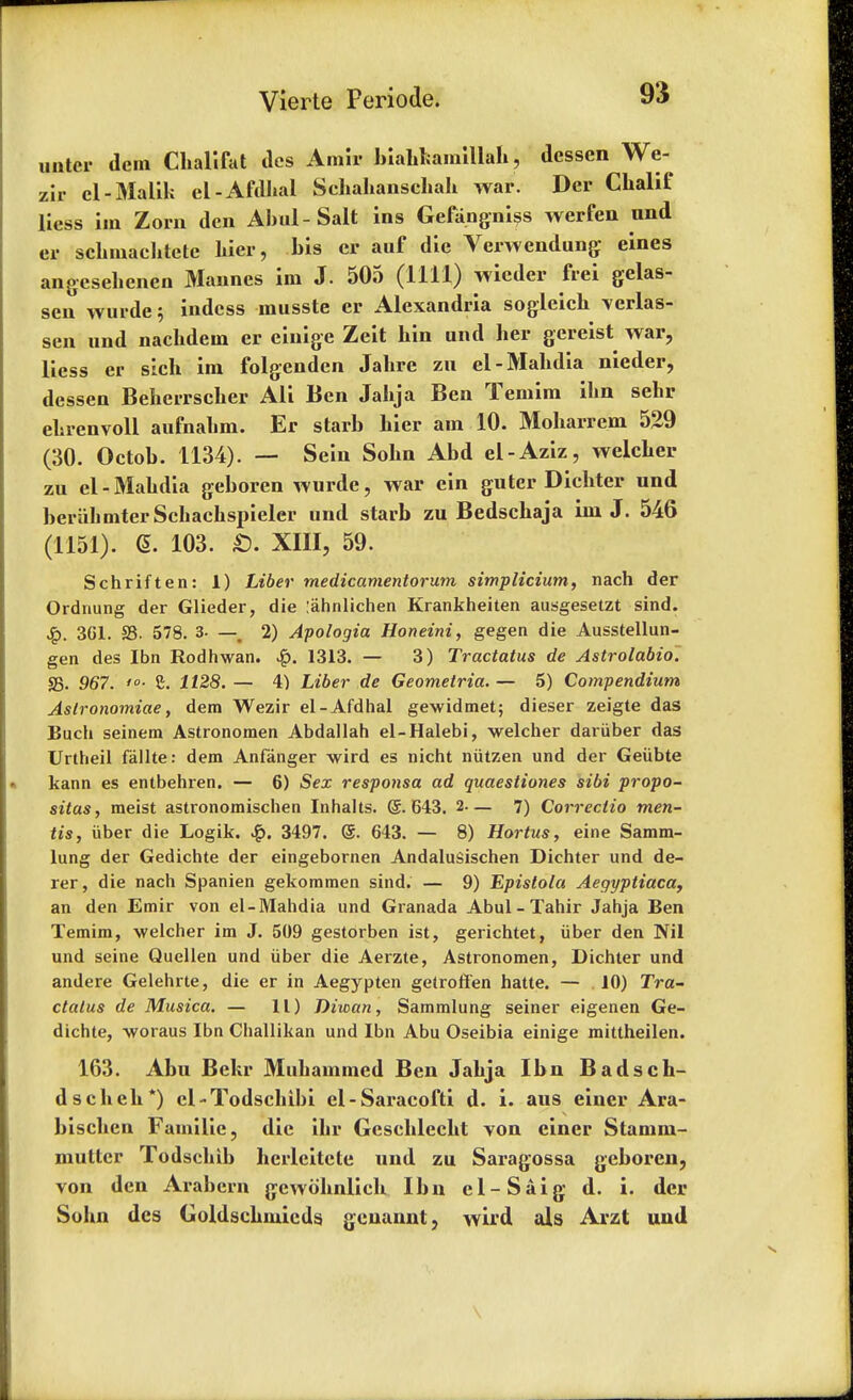 uater dcm Chalifat dcs Amir biaUamillab, dessen We- zir cl-Malik el-Afdhal Sebabanscbab war. Der Chalif liess im Zom den Abul-Salt ins Gefangniss werfen und er scbmacbtete bier, bis er auf die Verwendung eines angcsebcnen Mannes im J. 505 (1111) wicder frei gelas- seu wurde 5 indcss musste er Alexandria sogleicb \erlas- sen und nacbdem er einige Zeit bin und ber gereist war, liess er sich im folgenden Jabre zn el-Mabdia nieder, dessen Bebeirscber AH Ben Jabja Ben Temim ibn sebr ebrenvoli aufnabm. Er starb bier am 10. Moharrem 529 (30. Octob. 1134). — Sein Sobn Abd el-Aziz, welcber zu el - Mabdia geboren wurde, war ein guter Dicbter und beriibmterScbacbspieler und starb zu Bedschaja im J. 546 (1151). 6. 103. £). XIII, 59. Schriften: 1) Liber medicamentorum simplicium, nach der Ordnung der Glieder, die lahnlichen Krankheiten ausgesetzt sind. £. 3G1. S3. 578. 3- — m 2) Apologia Honeini, gegen die Ausstellun- gen des Ibn Rodhwan. .£>. 1313. — 3) Tractatus de Astrolabio. S3. 967. '■ £. 1128. — 4) Liber de Geometria. — 5) Compendium Aslronomiae, dem Wezir el-Afdhal gewidmet; dieser zeigte das Buch seinem Astronomen Abdallah el-Halebi, welcher dariiber das Urtheil fallte: dem Anfanger wird es nicht niitzen und der Geiibte kann es entbehren. — 6) Sex responsa ad quaesiiones sibi propo- situs, meist astronomischen Inhalts. (5.643. 2— 7) Correclio men- tis, iiber die Logik. 3497. @. 643. — 8) Hortus, eine Samm- lung der Gedichte der eingebornen AndaluSischen Dichter und de- rer, die nach Spanien gekommen sind. — 9) Epistola Aegyptiaca, an den Emir von el-Mahdia und Granada Abul-Tahir Jahja Ben Temim, welcher im J. 509 gestorben ist, gerichtet, iiber den Nil und seine Quellen und iiber die Aerzte, Astronomen, Dichter und andere Gelehrte, die er in Aegypten getroffen hatte. — 10) Tra- ctatus de Musica. — 11) Diwan, Sarnmlung seiner eigenen Ge- dichte, -woraus Ibn Challikan und Ibn Abu Oseibia einige mittheilen. 163. Abu Bekr Mubammcd Ben Jabja Ibn B ads en- ds cbeb*) cl-Todschibi el-Saracofti d. i. aus einer Ara- biscben Familic, die ibr Geseblecbt von einer Stamm- mutter Todsclrib herleitete und zu Saragossa geboren, von den Arabcrn gcwobnlieb Ibn el-Saig d. i. der Sobn dcs Goldscbmicds genannt, wird als Arzt und