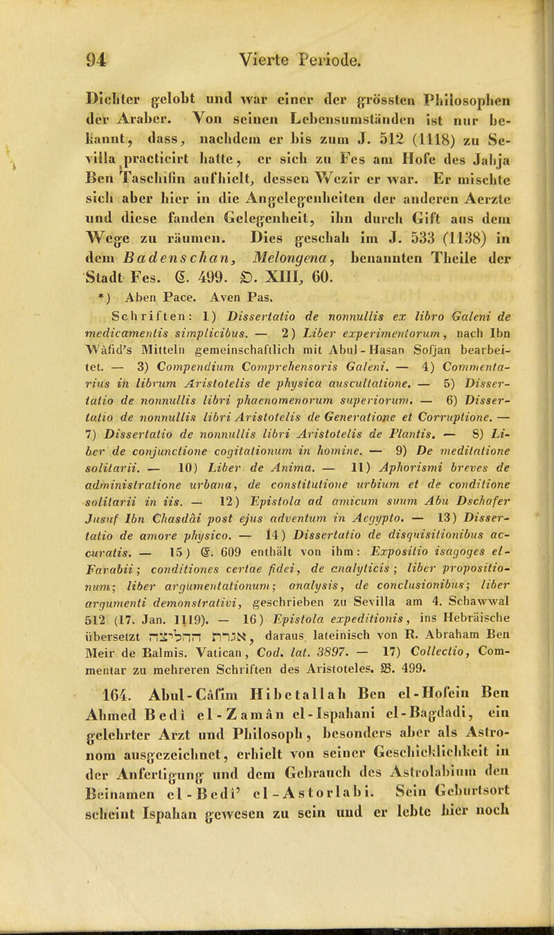 Dicliter gclobt und war eincr dcr grossten Phiiosophen dcr Arabcr. Von seincn LcbcnsumsUiudcn ist nur be- liannt, dass, nachdem cr bis zum J. 512 (1118) zu Se- villa practieirt hatte, cr sicb zu Fes am Hofe des Jabja Ben Tasclnfin aufhiclt, desscn Wezir er war. Er mischtc sicb aber bier in die Angelegenhciten der andcrcn Aerzte nnd diese fanden Gelegenheit, ibn durcb Gift aus dera Wege zu riiumen. Dies gcschah im J. 533 (1138) in dcm Bad ens chart 3 Melonyena, benannten Tbeile der Stadt Fes. (5. 499. £>. XIII, 60. *) A ben Pace. Aven Pas. Sch rift en: 1) Dissertatio de nonnullis ex libro Galeni de me die amen tis simplicibus. — 2) Liber experimentorum, nach Ibn Wand's Mitteln gemeinschaftlich mit Abul - Hasan Sofjan bearbei- tet. — 3) Compendium Comprehensoris Galeni. — 4) Commenta- rius in librum Aristotelis de physica auscultatione. — 5) Disser- tatio de nonnullis libri phaenomenorum superioruni. — 6) Disser- tatio de nonnullis libri Aristotelis de Generatione et Corruptions — 7) Dissertatio de nonnullis libri Aristotelis de Flantis. — S) Li- ber de conjunctione cogitalionum in hotnine. — 9) De meditatione solitarii. — 10) Liber de Anima. — 11) Aphorismi breves de administratione urbana, de constitutione urbium et de conditione solitarii in Us. — 12) Epistola ad amicum suum Abu Dschafer Jusuf Ibn Chasdai post ejus adventum in Acgypto. — 13) Disser- tatio de amore physico. — 14) Dissertatio de disquisitionibus ac- curatis. — 15) <S. 609 enthalt von ihm: Expositio isagoges el- Farabii; conditiones certae fidei, de analylicis ; liber proposition num; liber argumentationum; analysis, de conclusionibus; liber argumenti demonsiralivi, geschrieben zu Sevilla am 4. Schawwal 512 (17. Jan. 1119). — 16) Epistola expeditionis, ins Hebriiische iibersetzt ri^b FHjN, daraus lateinisch von R. Abraham Ben Meir de Balmis. Vatican, Cod. lat. 3897. — 17) Collectio, Com- mentar zu mehreren Schriften des Aristoteles. S3. 499. 164. Abul-Cafim Hibctallab Ben el-Hofein Ben Ahmed Bed i el-Z am an el-Ispabani el-Bagdadi, ein gclchrter Arzt und Philosoph, besondcrs aber als Astro- nom ausgczeichnet, crhiclt von seiner Gcschichlichlicit in dcr Anferligung und dcm Gcbraucb des Astiolabium den Beinarnen cl-Bedi' cl-Astorlabi. Scin Gcburtsort scheint Ispahan gewesen zu scin und er lebtc hicr noch