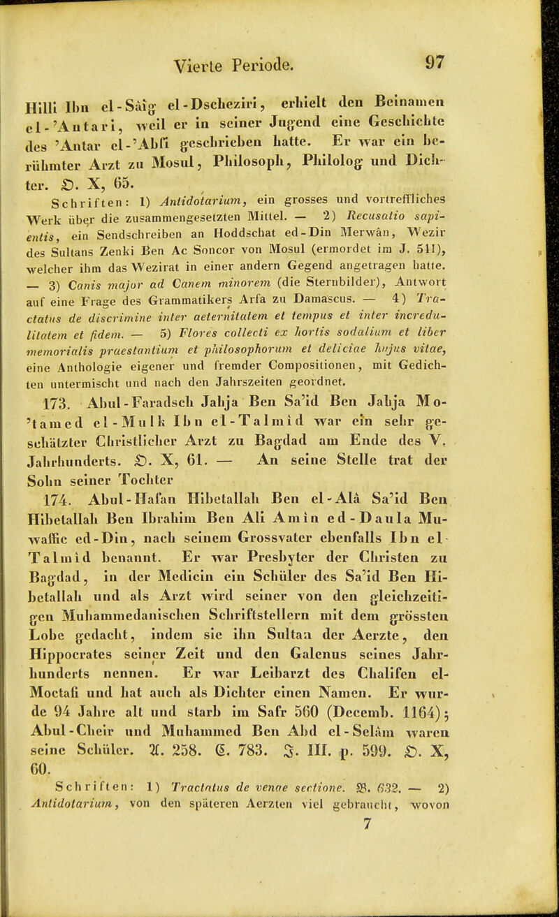 Hilli Ibn el-Stag el-Dschcziri, erhielt den Beinameh el-'Autari, weil er in seiner Jugend einc Gescliichte des 'Antar cl-'Abfi geschrieben liatte. Er war cin bc- ruhmter Arzt zu Mosul, Philosoph, Philolog- und Dich- ter. £). X, 65. Schriften: 1) Antidotarium, ein grosses und vortreffliches Werk iib^r die zusammengeselzten Mittel. — 2) Recusalio sapi- entis, ein Sendschreiben an Hoddschat ed-Din Merwan, Wezir des Sultans Zenki Ben Ac Soncor von Mosul (ermordet ira J. 511), welcher ihm das Wezirat in einer andern Gegend angetragen lia((e. — 3) Canis major ad Canem minorem (die Sternbilder), Aniwort auf eine Frage des Grammatikers Arfa zu Damascus. — 4) Tra- ctates de diserimine inter aeternitatem et tempus et inter incredu- litatem et fid em. — 5) Flores collecti ex hortis sodalium et liber memorialis praestantium et philosophorum et deliciae hujus vitae, eine Anthologie eigener und fremder Compositionen, mit Gedich- ten untermischt und nach den Jahrszeiten geordner. 173. • Abul - Faradsch Jalija Ben Sa'id Ben Jabja Mo- 'tamed cl-Mulk Ibn el-Talmid war ein sebr ge- sch'atzter Cbristlicbcr Arzt zu Bagdad am Ende des V, Jahrluinderts. £). X, 61. — An seine Stclle trat der Solin seiner Tocbter 174. Abul-Hafan Hibetallah Ben el-Ala Sa'id Ben Hibctallab Ben Ibrahim Ben Ali Amin ed-Daula Mu- waffic ed-Din, nacb scinein Grossvatcr ebenfalls Ibn el Taim id benannt. Er war Presbyter der Christen zu Bagdad, in der Medicin ein Schuler des Sa'id Ben Hi- betallah und als Arzt wird seiner von den gleichzeiti- gen Mubammedanischen Schriftstellern mit dem grossten Lobe gedacht, indem sie ibn Sultan der Aerzte, den Hippocrates seiner Zeit und den Galcnus seines Jahr- hundcrts nenncn. Er war Leibarzt des Chalifcn cl- Moctah und hat auch als Dichter einen Namen. Er wur- de 94 Jahre alt und starb im Safr 560 (Dcccmb. 1164) 5 Abul-Ch eir und Muhammcd Ben Abd el - Sclam waren seine Schuler. 2f. 258. <L 783. & III. p. 599. £). X, 60. Schriften: 1) Tractates de venae sectione. S3. 632. — 2) Antidotarium, von den spiiteren Aerzten viel gebraucht, wovon 7