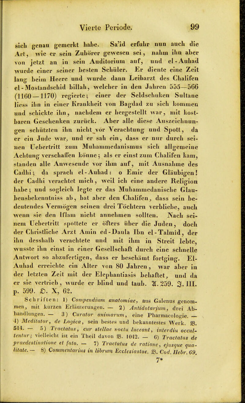 sich gcnau gemcrkt habc. Sa'id erfuhr mm aueh die Art, wie er sein Zuhorer gcwesen sei, nahui ihn aber von jetzt an in sein Auditorium auf, und el-Auliad wurde einer seiner bestcn Scbiiler. Er dientc eine Zeit lang bcini Hecre und wurde dann Letbarzt des Gbalifcn cl - Mostandsebid billab, wclcbcr in den Jabren 555—566 (1160 —1170) regiertc3 einer der Seldschukcn Sultane licss ibn in einer Kranhbeit von Bagdad zu sich kommen und scbickte ibn, nacbdem er bergestcllt war, mit kost- baren Gescbcnken zuriick. Aber alle diese Auszeichnun- gen scbiitztcn ibn niebt vor Verachtung und Spott, da er cin Jude war, und er sab ein, dass er nur durcb sei- nen Uebcrtritt zuin Muhammcdanismus sich allgemeinc Acbtung verscbaffen konnc; als er einst zum Chalifen kam, s tan den alle Anwesende vor ibm auf, mit Ausnabme des Cad hi; da spracb el-Aubad: o Emir der Glaubigen! der Cadbi verachtet micb, weil icb eine andere Religion babe $ und sogleicb legte er das Mubammcdaniscbe Glau- ljcnsbekenntniss ab, bat aber den Cbalifen,, dass sein be- deutendes Vermdgcn scincn drci Tochtern verbliebe, aucb wenn sic den ll'lain niebt annebmen sollten. Nacb sei- ncm Ucbertritl r-poltctc er ofters iiber die Judcn, docb der Cbristlicbe Arzt Amin ed-Daula Ibn el-Talmid, der ibn dcssbulb veracbtete un<l mit ibm in Streit lebte, wusste ibn einst in einer Gesellscbaft durch eine scbnelle Antwort so abzufcrtigen, dass er bescbamt fortging. El- Aubad erreicbte ein Alter von 80 Jabren, war aber in der letztcn Zcit mit der Elephantiasis bebaftct, und da er sic vcrtricb, wurde er blind und taub. %. 259. 3. III. p. 599. £). X, 62. Schriften: 1) Compendium anatomiae, aus Galenus genom- men, mit kurzen Erliiulerungen. — 2) Anlidotarium, drei Ab- handlungen. — 3) Curator animarum, eine Pharmacologic 4) Meditator, de Logica, sein bestes und bekanntestes Werk. S3. 514. — 5) Tractatus, cur slellae noctu luceant, interdiu occul- tentur; vielleicht ist ein Theil davon S3. 1042. — 6) Tractatus de praedestinatione et fato. — 7) Tractatus de ratione, ejusque ywa- litate. — 8) Commentarius in librim Ecclcsiastue. S3. Corf. Hebr. 69. 7*