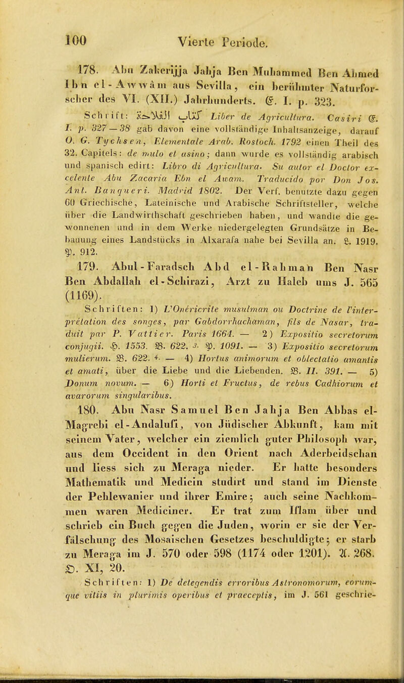 178. Aba Zaberijja Jalija Ben Mubammcd Ben Ahmed Ibn el-Aw warn aus Sevilla, ein bcriibmter Naturfor- schcr des VI. (XII.) Jabrbunderts. (?. I. p. 323. Sch rift: *£»^iJ| i_>l>:r Liber de Agricultura. Casiri Qz. 1. p. 327 — 38 gab davon eine vollstandige lnhahsanzeige, darauf O. G. Tychsen, Elemeniale Arab. Rostoch. 1792 einen Theil des 32. Capitels: de mulo el usino; dann wurde es vollsiandig arabisch und spanisch edirt: Libro di Agricultura. Su autor el Doctor ex- celenle Abu Zacaria Ebn el Awam. Traducido for Don Jos. Ant. Banqueri. Madrid 1802. Der Verf. benutzte dazu gegen CO Griechisclie, Lateinische und Arabische Schriftsteller, welche iiber die Landwirthschaft geschrieben haben, und -wandte die ge- wonnenen und in dem Werke niedergelegten Grundsatze in Be- bauung eines Landstiicks in Alxarafa nahe bei Sevilla an. g. 1919. ty. 912. 179. Abul - Faradscb Abd el-Rabmah Ben Nasr Ben Abdallak el • Scbirazi , Arzt zu Halcb urns J. 565 (1169). Sch rift en: 1) VOnericrite musulman on Doctrine de Vinter- f relation des songes, par Gabdorrhuchaman, fils de Nasar, tra- duit par P. Vat tier. Paris 1664. — 2) Expositio secretornm conjugii. ■$>. 1553. 23. 622. s, ty. 1091. — 3) Expositio secrelorum mulierum. S3. 622. *- — 4) Hortus animorum et oblectalio umanlis el atnati, iiber die Liebe und die Liebenden. £5. 11. 391. — 5) Donum novum. — 6) Horti el Fruclus, de rebus Cadhiorum et avarorum singularibus. ISO. Abn Nasr Samuel Ben Jalija Ben Abbas el- Magrcbi el-Andalufi, von Jiidiscber Abbunft, bam mit scincmVater, welcber ein ziemlicb guter Pbilosoph war, aus dem Occident In den Orient nacb Aderbeidscban und liess sicb zu Meraga nieder. Er batte besonders Matbematik und Medicin studirt und stand im Dienste der Pcblewanier und ibrer Emire$ aucb seine Nacbbom- men waren Medicincr. Er trat zum 111am iiber und scbricb ein Bucb gegen die Juden, worin er sie der Vcr- falscbung des Mosaiscben Gcsetzes beschuldigte} er slarb zu Meraga im J. 570 oder 598 (1174 odcr 1201). 2t. 268. £). XI, 20. Sch r if ten: 1) De delegendis erroribus Aslronoinorum, eorum- que vitiis in p'luriniis operibus et praeceptis, im J. 561 geschrie-