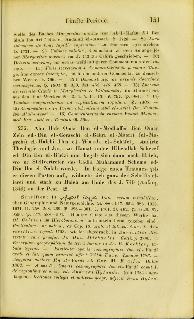 Stelle des Buclies Margaritae aureae von A but - Ilal'an Ali Ben Miffa lbn Arfa> Ras el-Andalul'i el-Ansari. £. 1720. — 8) Luna splendens de fonte lapidis sapientktn, zu Damascus geschrieben. .£>. 1721. — 9) Vniones solulae , Commenlar zu dem Anfange je- ner Margaritae aureae, im J. 743 zu Cahira geschrieben, — 10) Detectio velorum, ein etwas weitlaunigerer Commentar als der vo- rige. 11) Finis secrelorum s. Cornmentarius in poemata Mar- garitae aureae inscripta, noch ein andserer Commenlar zu demsel- ben Werke. C. 796. — 12) Demonslralio de arcunis doclrinae mctaphysicae. £. 1801. SB- 450. 451. 458. 440. 459. — 13) Lncerna de scienlia Clavis in Metaphysica el Philosophia, die Quintessenz aus den fiinf Werken Nr. 3. 4. 5. 11. 12. 8. 797. $p. 984. —• 14) Lamina margaritarutn ad erplicationetn lapidum. 1405. — 15) Cornmentarius in Poema ulcheminum Abd el-Azizi Ben Teiijam lbn AbuV-Asba'. — IC) Cornmentarius in carmen Imami Mufiam-. med Ben Atnil el - Temimi. ©. 559. 255. Abu Hafs Omar Ben cl - Modliaffer Ben Omar Zein ed - Din el - Coraschi cl - Bckri el - Maarri (cl - Ma- grcbi) cl-Halebi lbn el-Ward i el-Schafel, studirlc Theologie uud Jura zu Hamat unter Hibctallab Seheref ed-Din lbn el-Barizi und begab sicb dann nacb Haleb, wo er Stellvertrctcr des Cadbi Mubammed Scbems ed- Din lbn cl-Nakib wurde. In Folge eines Traumcs gab er diescn Posten auf, widmete sicb ganz der Scbriflstcl- lcrei und starb zu Haleb am Eude des J. 749 (Aufang 1349) an der Pest. @. Schritten: 1) t-*A^sx3l 'i<^>^ Unto return mirabilium, iiber Geographie und JNaturgeschich'te. S3. 880. 947. 952. 983. 1013. 1021. II. 258. 268. 269. ©. 298-301. 8. 1701. 35. 102. g. 1629. SO?. 9590. ty. 577. 588 — 594. Haufige Citate aus diesem Werke hat Ol. Cels ius im Hierobolanicon und einzeln herausgegeben sind : Particulam, de palma , ex Cap. 10. arab. el lat. ed. Carol. Au- rivillius. Upsal. 1752, wieder abgedruckt in Aur ivillii dis- serlatt. cum praefat. Jo. Dav. M ichae lis. Golting. 1790. — Excerplum geographiewn de terra Syriae in Jo. B. Koehler , ta- bula Syriae. — Farlicula operis costnographici lbn el - Vardi amb. el lat. quam examini o/fert Villi. Faxe. Lundae 1786. — Aegyptus auclore lbn el-Vardi ed. Chr. M. Frachn. Halae 1804. — A xat. £2, Operis costnographici lbn cl-Vardi caput I. de regionibus el oris, ed. Andreas II y lander (seit 1784 auge- fangen), lectiones collegit et indiccm geogr. adjecit Sven Hylan-