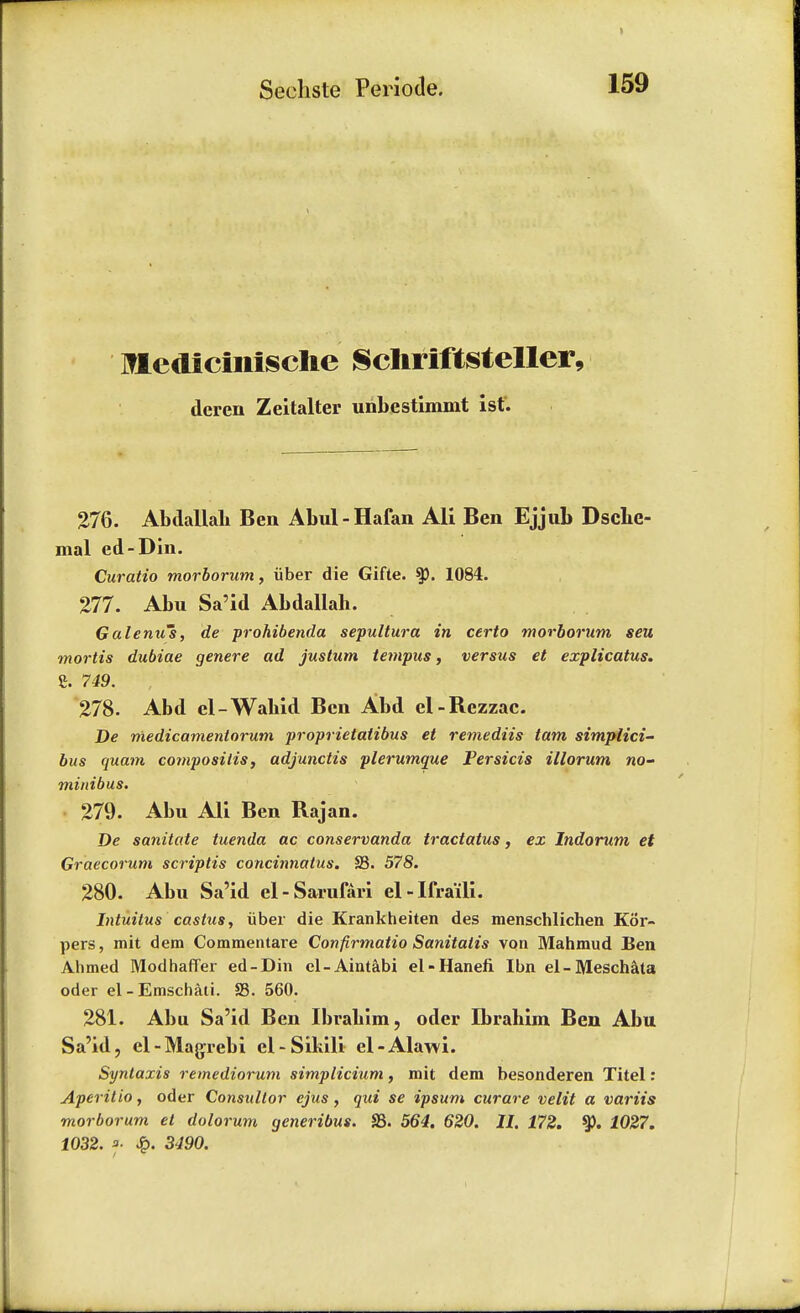 IHediciiiiscIie Scliriftsteller, dcren Zeitalter unbestimmt 1st. 276. Abdallah Ben Abul-Hafan Ali Ben Ejjub Dsche- mal ed-Din. Curatio morborum, iiber die Gifte. 1084. 277. Abu Sa'id Abdallah. Ga Iemi's, de prohibenda sepultura in certo morborum seu mortis dubiae genere ad justum tempus, versus et explicatus. £. 749. 278. Abd el-Wabid Ben Abd el-Bczzac. De medicamentorum proprietatibus et remediis tarn simplici- bus quam composilis, adjunctis plerumque Persicis illorum no- minibus. 279. Abu All Ben Rajan. De sanitate tuenda ac conservanda tractatus, ex Indorum et Graecorum scriptis concinnatus. S3. 578. 280. Abu Sa'id el-Sarufari el-Ifra'ili. Intuitus castus, iiber die Krankheiten des menschlichen Kor- pers, mit dem Commentare Confirmatio Sanitatis von Mahmud Ben Ahmed Modhaffer ed-Din el-Aintabi el-Hanefi Ibn el-Meschata oder el-Emschaii. S3. 560. 281. Abu Sa'id Ben Ibrahim, oder Ibrahim Ben Abu Sa'id, cl-Magrebi el-Sikili el-Alawi. Syntaxis remediorum simpticium, mit dem besonderen Titel: Aperitio, oder Consultor ejus, qui se ipsum curare velit a variis morborum et dolorum generibus. S3. 564. 620. II. 172. 2027. 1032. f 3490.