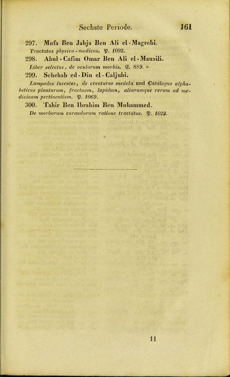 297. Mufa Ben Jabja Ben AH el-Magrebi. Tractatus physico - medicus, ty. 1092. 298. Abul - Cailm Omar Ben Ali el-Mausili. Liber seleclus, de oculorum morbis, <&. 889. &• 299. Sehehab cd.Din el-Caljubi. Lanvpades lucentes, de creaturae medela und Catalogus alpha* beticus plantarum, fructuum, lapidum, aliarumque rerum ad me~ dicinam pertinentium. ty. 1069. 300. Taliir Ben Ibrahim Ben Muhammed. De morborum curandorum ratione tractatus. ty, 1022. 11