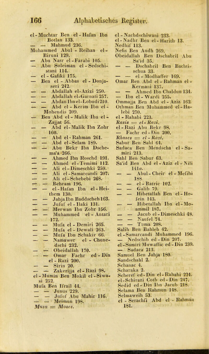 cl-Muchtar Ben el - Hafan Ibn JBotlan 133. — _ Mahmud 236. Muhammed Abul - Reihan el- Biruni 129. — Abu Nasr el-Farabi 105. — Abu Soleiman el - Sedschi- stani 114. — el-Gafiki 175. — Ben el - Abbas el - Donja- seri 242. — — Abdallah el-Azizi 250. — — Abdallah el-Garnali 257. — — Abdanlbnel-Lobudi2l0. — — Abd el - Kerim Ibn el - Mohendis 209. — Ben Abd el - Malik Ibn el - Zajjat 56. — — Abd el-Malik Ibn Zohr 160. — — Abd el-Rahman 261. — — Abd el-Selam 189. — — Abu Bekr Ibn Dsche- ma'a -266. — — Ahmed Ibn Roschd 191. — — Ahmed el-Temimi 112. — — Ali el-Dimeschki 259. — — Ali el-Samarcandi 207. — — Ali el-Schebebi 268. — — Behram 196. — — el-Hafan Ibn el-Hei- them 130. — — Jahjalbn Baddschehl63. — — Jufuf el-Ilaki 131. — — Merwan Ibn Zohr 156. — — Muhammed el - Antari 172. — — Mufa el - Demiri 265. — — Mufa el - Dewali 263. — — Mufa Ibn Schakir 66: — — Namawer el - Chune- dschi 232. — — Obeidallah 170. — — Omar Fachr ed - Din el - Razi 200. — — Sirin 20. — — Zakerijja el-Razi 98. el-Mumin Ben Mokil el-Siwa- si 252. Mufa Ben Krail 44. — — Junus 229. — — Jufuf Abu Mahir 116. — — Meimun 198. Musa = Moses. el - Nachdscbiwani 233. el-Nadhr Bon el-Harith 13. Nedhif 113. Nefis Ben Audh 269. Obeidallah Ben Dschabril Abu Sa'id 35. — — Dschabril Ben Bachti- schua 33. — — el-Modhaffer 169. Omar Ben Abd el - Rahman el - Kermani 137. — — Ahmed Ibn Chaldun 134. — Ibn el-Ward i 255. Ommajja Ben Abd el - Aziz 162. Othman Ben Muhammed el-Ha- lebi 270. el - Rahabi 223. Rasis = el-Razi. el-Razi Abu Bekr 98. — Fachr ed-Din 200. Rhases — el - Razi. Sabur Ben Salil 64. Sadaca Ben Mendscha el - Sa- miri 213. Sahl Ben Sabur 63. Sa'id Ben Abd el - Aziz el - Nili 141a.: — — Abul-Cheir el - Mefihi 188. _ _ el-Batric 102. — — Galib 79. — — Hibetallah Ben el-Ho- fein 143. — — Hibelallah Ibn el-Mo- ammil 187. — — Jacub el-Dimeschki 48. — — Piaufel 74. — — Tuma 208. Salih Ben Bahleh 42. el-Samarcandi Muhammed 196. _ Nedschib ed-Din 207. el-SamiriMuwaftic ed-Din 239. — Sadaca 213. Samuel Ben Jahja 180. Sandschahl 2. Schanac 4. Scharaka 2. Scheref ed-Din el-Rahabi 224. el-Schirazi Cotb ed-Din 247. Sedid ed-Din Ibn Jacub 218. Selama Ben Rahmun 148. Selmaweih 53. el - Serachfi Abd el - Rahman 181.