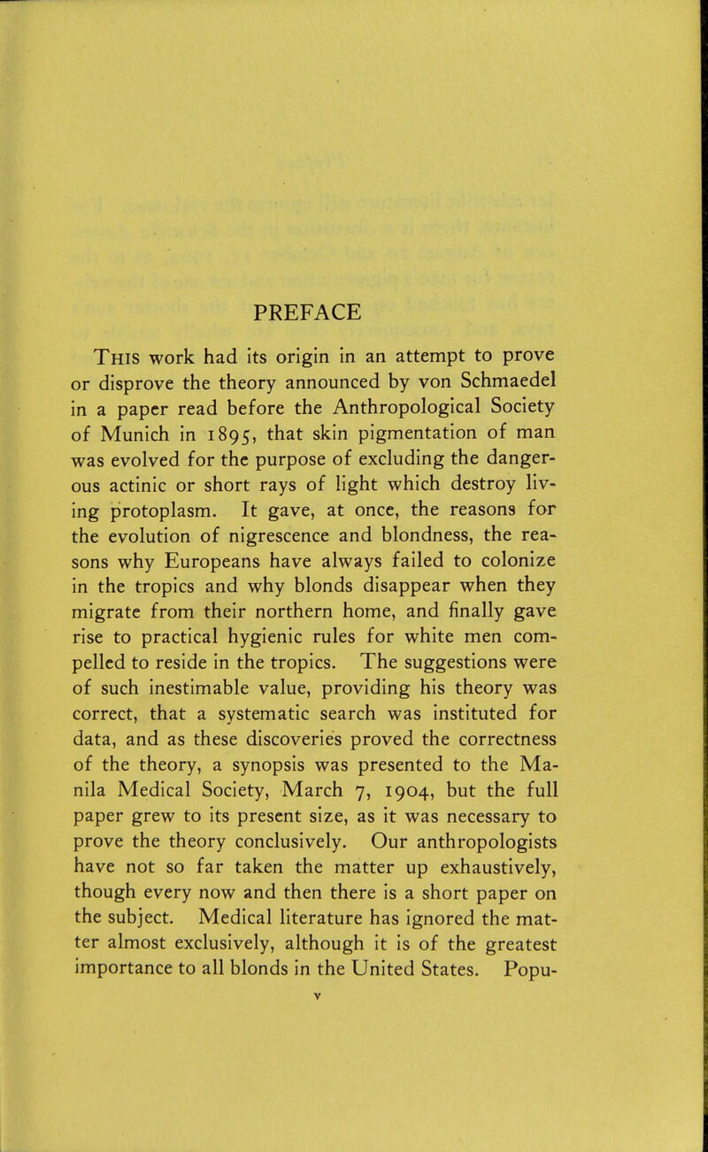 PREFACE This work had its origin in an attempt to prove or disprove the theory announced by von Schmaedel in a paper read before the Anthropological Society of Munich in 1895, that skin pigmentation of man was evolved for the purpose of excluding the danger- ous actinic or short rays of light which destroy liv- ing protoplasm. It gave, at once, the reasons for the evolution of nigrescence and blondness, the rea- sons why Europeans have always failed to colonize in the tropics and why blonds disappear when they migrate from their northern home, and finally gave rise to practical hygienic rules for white men com- pelled to reside in the tropics. The suggestions were of such inestimable value, providing his theory was correct, that a systematic search was instituted for data, and as these discoveries proved the correctness of the theory, a synopsis was presented to the Ma- nila Medical Society, March 7, 1904, but the full paper grew to its present size, as it was necessary to prove the theory conclusively. Our anthropologists have not so far taken the matter up exhaustively, though every now and then there is a short paper on the subject. Medical literature has ignored the mat- ter almost exclusively, although it is of the greatest importance to all blonds in the United States. Popu-