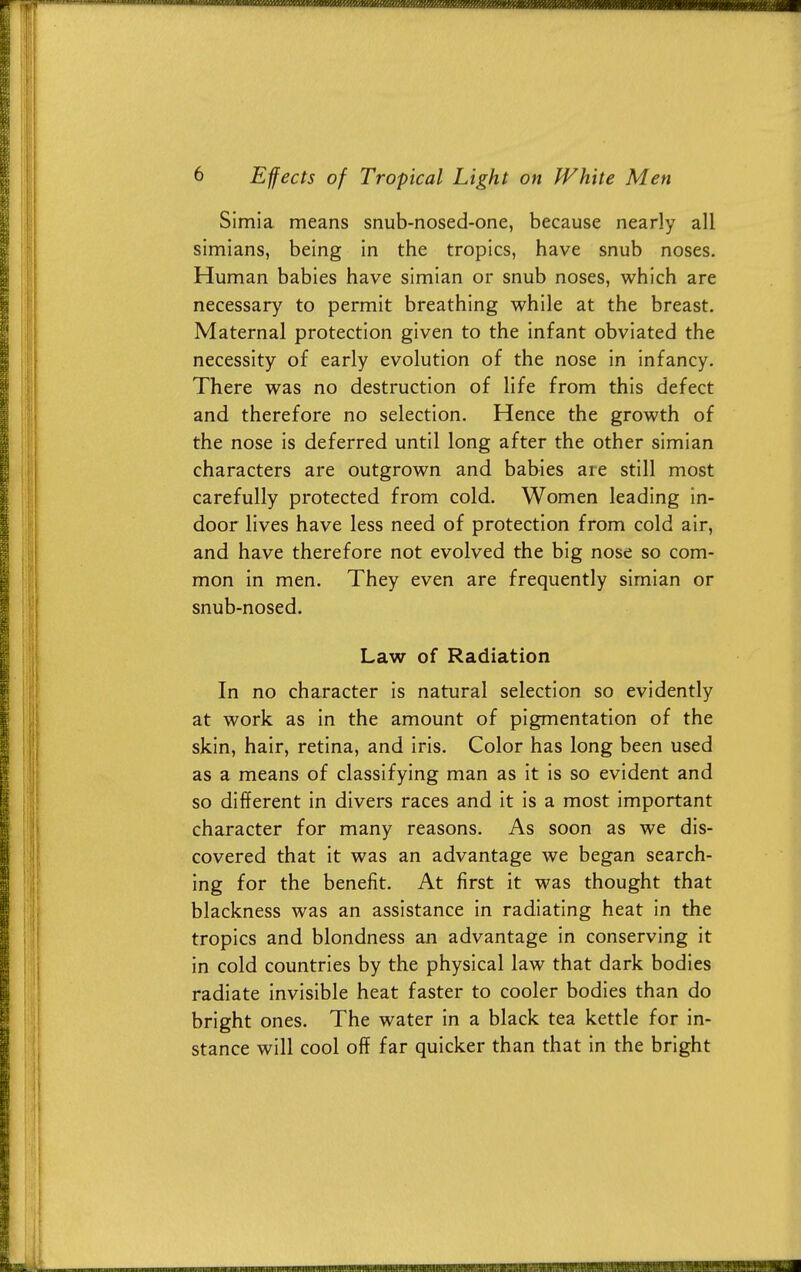 Simla means snub-nosed-one, because nearly all simians, being in the tropics, have snub noses. Human babies have simian or snub noses, which are necessary to permit breathing while at the breast. Maternal protection given to the infant obviated the necessity of early evolution of the nose in infancy. There was no destruction of life from this defect and therefore no selection. Hence the growth of the nose is deferred until long after the other simian characters are outgrown and babies are still most carefully protected from cold. Women leading in- door lives have less need of protection from cold air, and have therefore not evolved the big nose so com- mon in men. They even are frequently simian or snub-nosed. Law of Radiation In no character is natural selection so evidently at work as in the amount of pigmentation of the skin, hair, retina, and iris. Color has long been used as a means of classifying man as it is so evident and so different in divers races and it is a most important character for many reasons. As soon as we dis- covered that it was an advantage we began search- ing for the benefit. At first it was thought that blackness was an assistance in radiating heat in the tropics and blondness an advantage in conserving it in cold countries by the physical law that dark bodies radiate invisible heat faster to cooler bodies than do bright ones. The water in a black tea kettle for in- stance will cool off far quicker than that in the bright