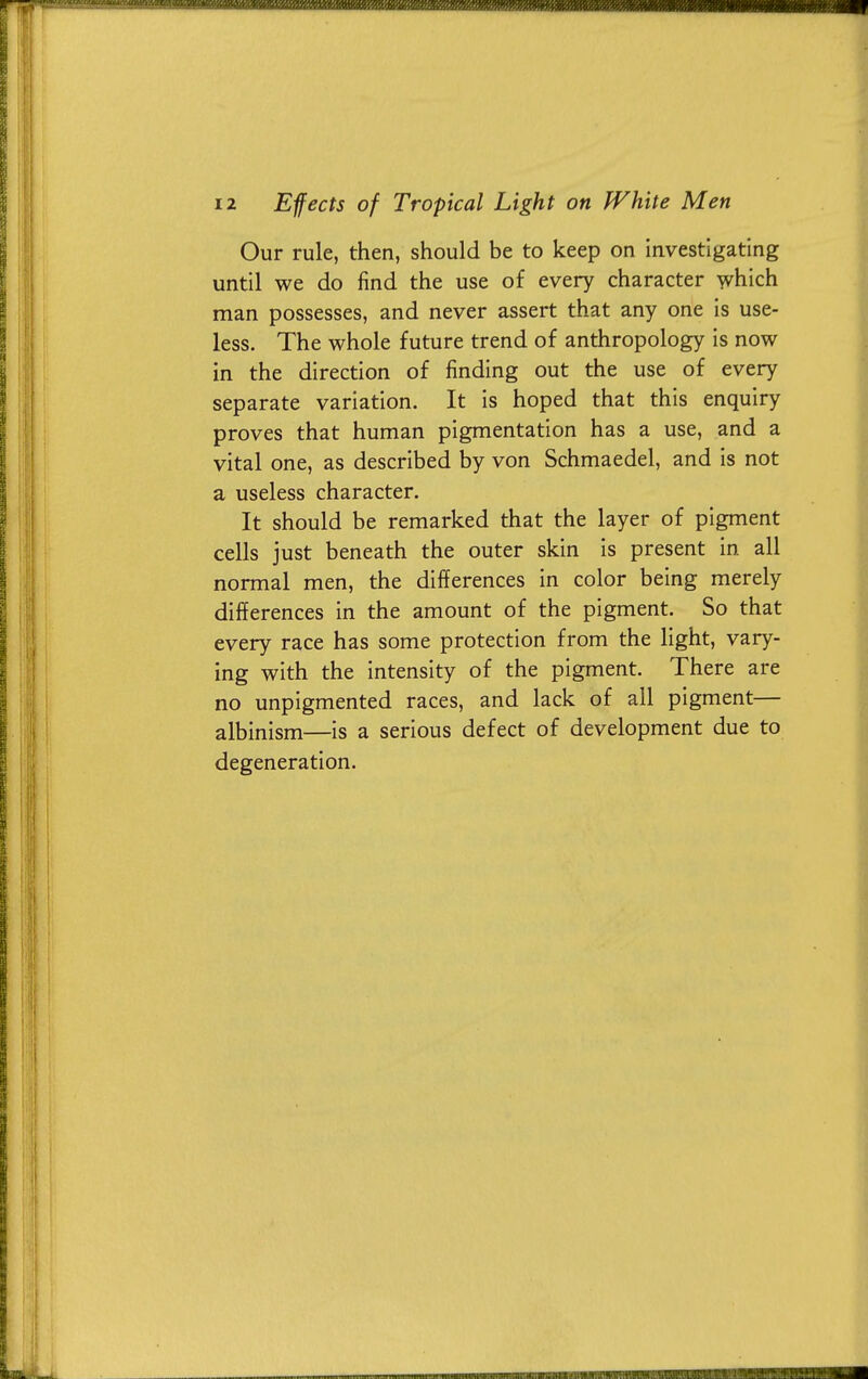 Our rule, then, should be to keep on investigating until we do find the use of every character which man possesses, and never assert that any one is use- less. The whole future trend of anthropology is now in the direction of finding out the use of every separate variation. It is hoped that this enquiry proves that human pigmentation has a use, and a vital one, as described by von Schmaedel, and is not a useless character. It should be remarked that the layer of pigment cells just beneath the outer skin is present in all normal men, the differences in color being merely differences in the amount of the pigment. So that every race has some protection from the light, vary- ing with the intensity of the pigment. There are no unpigmented races, and lack of all pigment— albinism—is a serious defect of development due to degeneration.