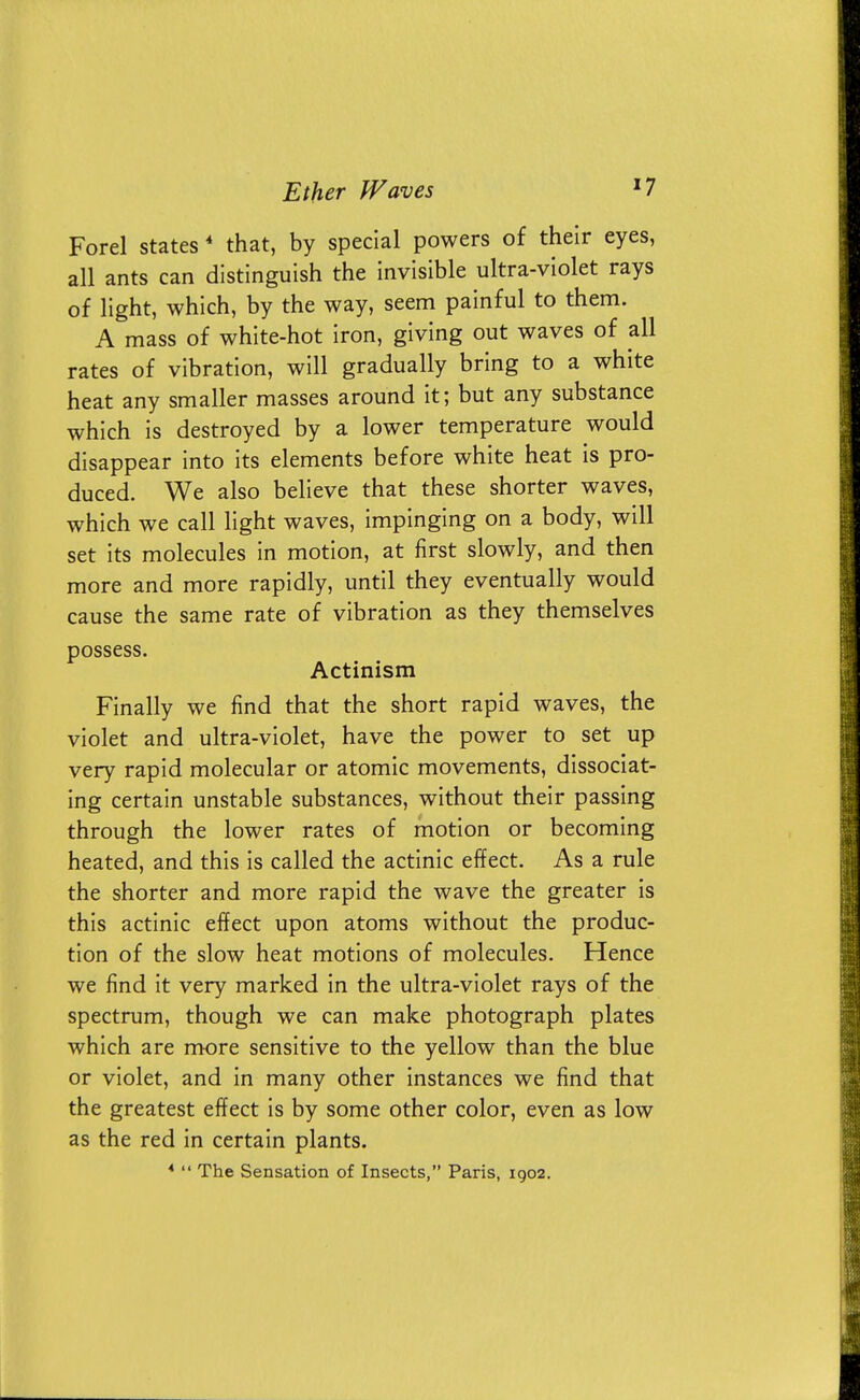 Forel states 4 that, by special powers of their eyes, all ants can distinguish the invisible ultra-violet rays of light, which, by the way, seem painful to them. A mass of white-hot iron, giving out waves of all rates of vibration, will gradually bring to a white heat any smaller masses around it; but any substance which is destroyed by a lower temperature would disappear into its elements before white heat is pro- duced. We also believe that these shorter waves, which we call light waves, impinging on a body, will set its molecules in motion, at first slowly, and then more and more rapidly, until they eventually would cause the same rate of vibration as they themselves possess. Actinism Finally we find that the short rapid waves, the violet and ultra-violet, have the power to set up very rapid molecular or atomic movements, dissociat- ing certain unstable substances, without their passing through the lower rates of motion or becoming heated, and this is called the actinic effect. As a rule the shorter and more rapid the wave the greater is this actinic effect upon atoms without the produc- tion of the slow heat motions of molecules. Hence we find it very marked in the ultra-violet rays of the spectrum, though we can make photograph plates which are more sensitive to the yellow than the blue or violet, and in many other instances we find that the greatest effect is by some other color, even as low as the red in certain plants.