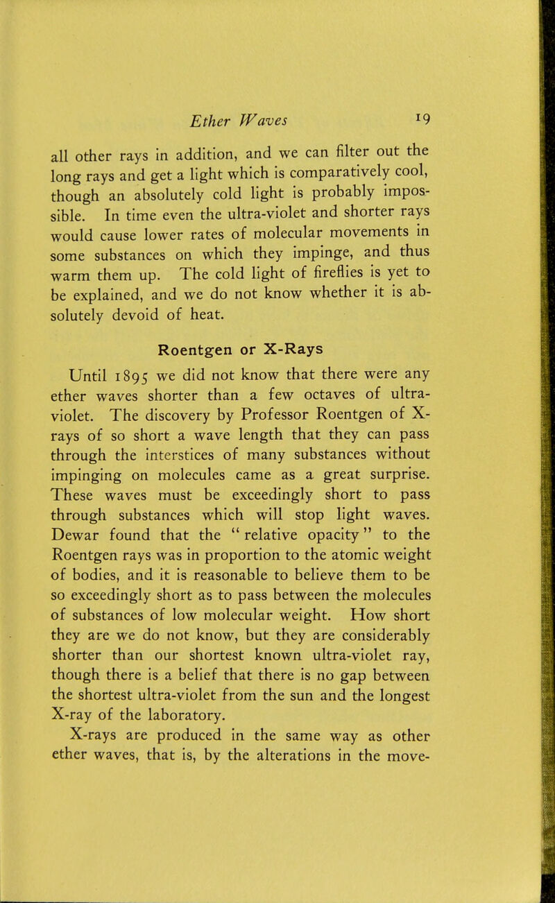 all other rays in addition, and we can filter out the long rays and get a light which is comparatively cool, though an absolutely cold light is probably impos- sible. In time even the ultra-violet and shorter rays would cause lower rates of molecular movements in some substances on which they impinge, and thus warm them up. The cold light of fireflies is yet to be explained, and we do not know whether it is ab- solutely devoid of heat. Roentgen or X-Rays Until 1895 we did not know that there were any ether waves shorter than a few octaves of ultra- violet. The discovery by Professor Roentgen of X- rays of so short a wave length that they can pass through the interstices of many substances without impinging on molecules came as a great surprise. These waves must be exceedingly short to pass through substances which will stop light waves. Dewar found that the  relative opacity to the Roentgen rays was in proportion to the atomic weight of bodies, and it is reasonable to believe them to be so exceedingly short as to pass between the molecules of substances of low molecular weight. How short they are we do not know, but they are considerably shorter than our shortest known ultra-violet ray, though there is a belief that there is no gap between the shortest ultra-violet from the sun and the longest X-ray of the laboratory. X-rays are produced in the same way as other ether waves, that is, by the alterations in the move-